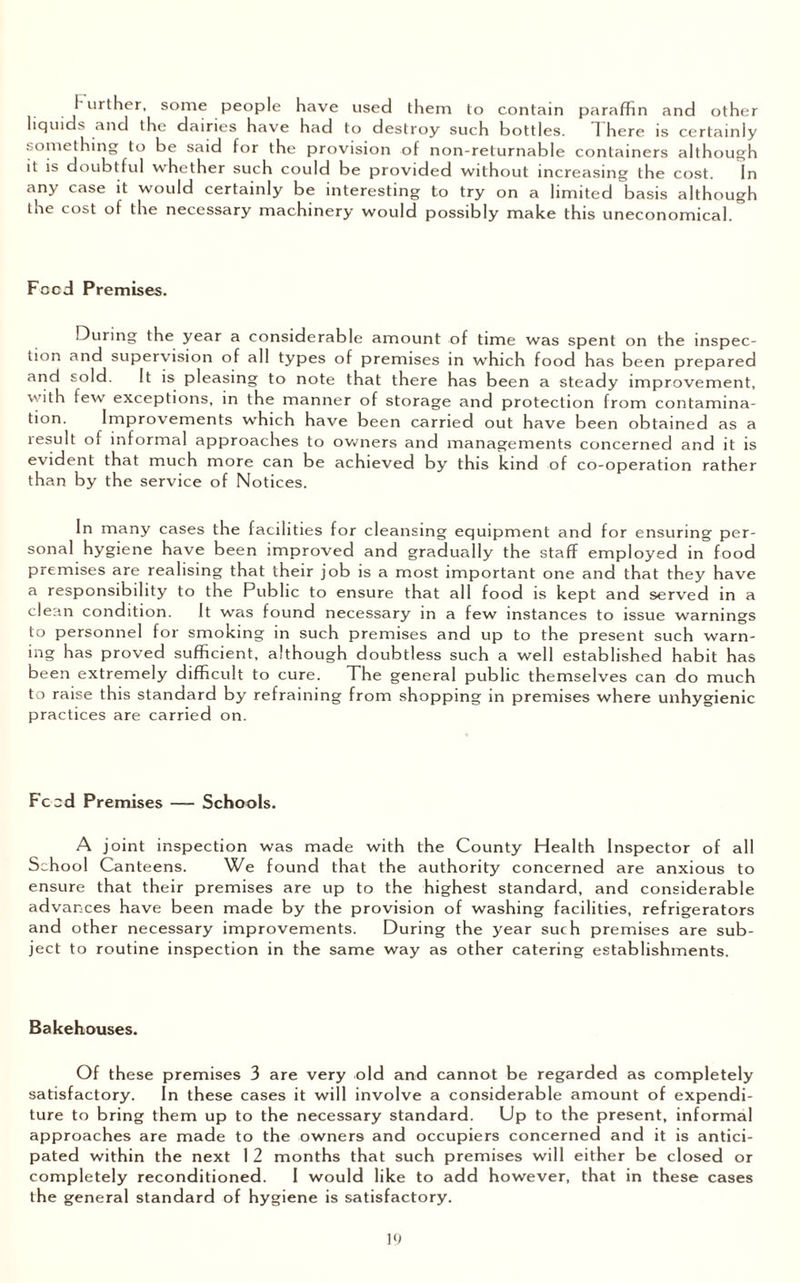 urther, some people have used them to contain paraffin and other liquids and the dairies have had to destroy such bottles. 1 here is certainly something to be said for the provision of non-returnable containers although it is doubtful whether such could be provided without increasing the cost. In any case it would certainly be interesting to try on a limited basis although the cost ot the necessary machinery would possibly make this uneconomical. Food Premises. During the year a considerable amount of time was spent on the inspec¬ tion and supervision of all types of premises in which food has been prepared and sold. It is pleasing to note that there has been a steady improvement, with few exceptions, in the manner of storage and protection from contamina¬ tion. Improvements wbich have been carried out have been obtained as a lesult of informal approaches to owners and managements concerned and it is evident that much more can be achieved by this kind of co-operation rather than by the service of Notices. In many cases the facilities for cleansing equipment and for ensuring per¬ sonal hygiene have been improved and gradually the staff employed in food premises are realising that their job is a most important one and that they have a responsibility to the Public to ensure that all food is kept and served in a clean condition. It was found necessary in a few instances to issue warnings to personnel for smoking in such premises and up to the present such warn¬ ing has proved sufficient, although doubtless such a well established habit has been extremely difficult to cure. The general public themselves can do much to raise this standard by refraining from shopping in premises where unhygienic practices are carried on. Feed Premises — Schools. A joint inspection was made with the County Health Inspector of all School Canteens. We found that the authority concerned are anxious to ensure that their premises are up to the highest standard, and considerable advances have been made by the provision of washing facilities, refrigerators and other necessary improvements. During the year such premises are sub¬ ject to routine inspection in the same way as other catering establishments. Bakehouses. Of these premises 3 are very old and cannot be regarded as completely satisfactory. In these cases it will involve a considerable amount of expendi¬ ture to bring them up to the necessary standard. Up to the present, informal approaches are made to the owners and occupiers concerned and it is antici¬ pated within the next 1 2 months that such premises will either be closed or completely reconditioned. I would like to add however, that in these cases the general standard of hygiene is satisfactory.