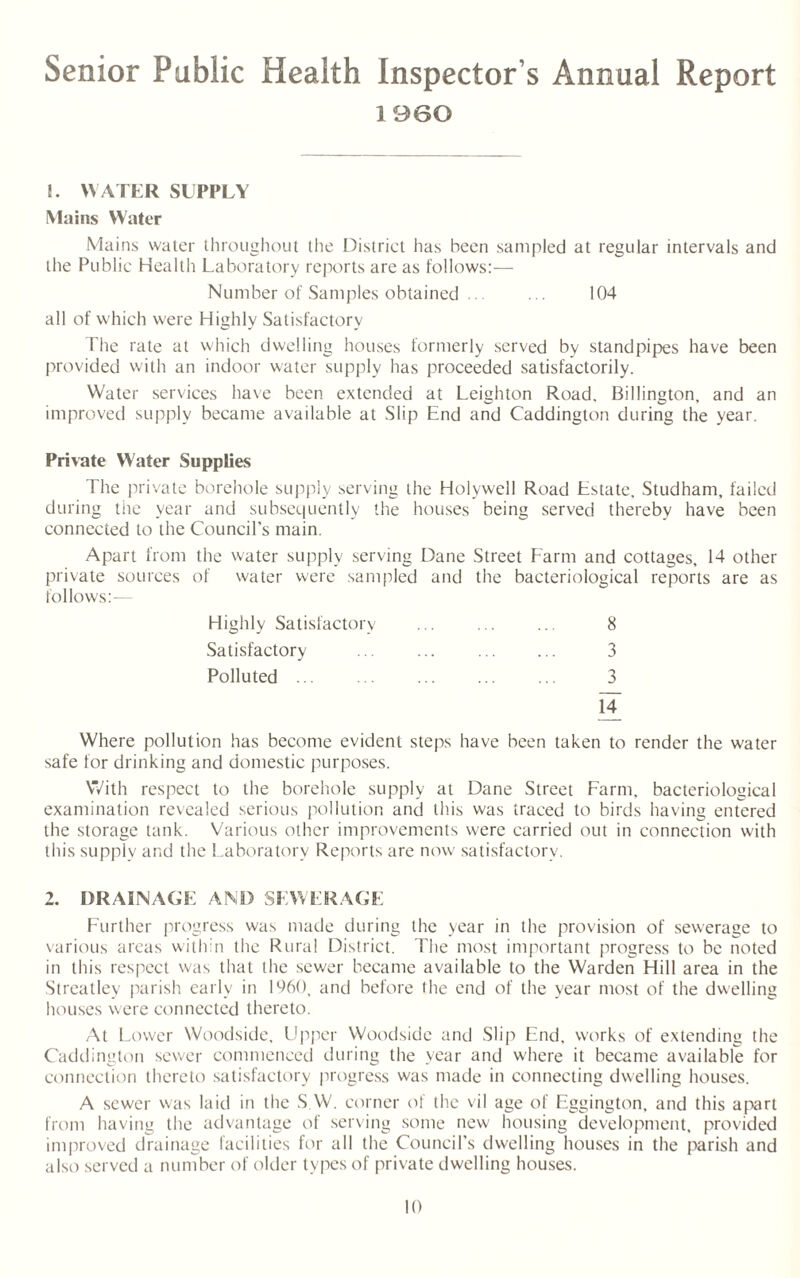 Senior Public Health Inspector s Annual Report I960 !. WATER SUPPLY Mains Water Mains water throughout the District has been sampled at regular intervals and the Public Health Laboratory reports are as follows:— Number of Samples obtained ... ... 104 all of which were Highly Satisfactory The rate at which dwelling houses formerly served by standpipes have been provided with an indoor water supply has proceeded satisfactorily. Water services have been extended at Leighton Road. Billington, and an improved supply became available at Slip End and Caddington during the year. Private Water Supplies The private borehole supply serving the Holywell Road Estate. Studham, failed during the year and subsequently the houses being served thereby have been connected to the Council's main. Apart from the water supply serving Dane Street Farm and cottages, 14 other private sources of water were sampled and the bacteriological reports are as follows:— Highly Satisfactory ... ... ... 8 Satisfactory ... ... . 3 Polluted ... . ... ... ... 3 M Where pollution has become evident steps have been taken to render the water safe for drinking and domestic purposes. With respect to the borehole supply at Dane Street Farm, bacteriological examination revealed serious pollution and this was traced to birds having entered the storage tank. Various other improvements were carried out in connection with this supply and the Laboratory Reports are now satisfactory. 2. DRAINAGE AND SEWERAGE Further progress was made during the year in the provision of sewerage to various areas within the Rural District. The most important progress to be noted in this respect was that the sewer became available to the Warden Hill area in the Streatley parish early in 1960, and before the end of the year most of the dwelling houses were connected thereto. At Lower Woodside, Upper Woodsidc and Slip End, works of extending the Caddington sewer commenced during the year and where it became available for connection thereto satisfactory progress was made in connecting dwelling houses. A sewer was laid in the S.W. corner of the vil age of Eggington. and this apart from having the advantage of serving some new housing development, provided improved drainage facilities for all the Council’s dwelling houses in the parish and also served a number of older types of private dwelling houses.