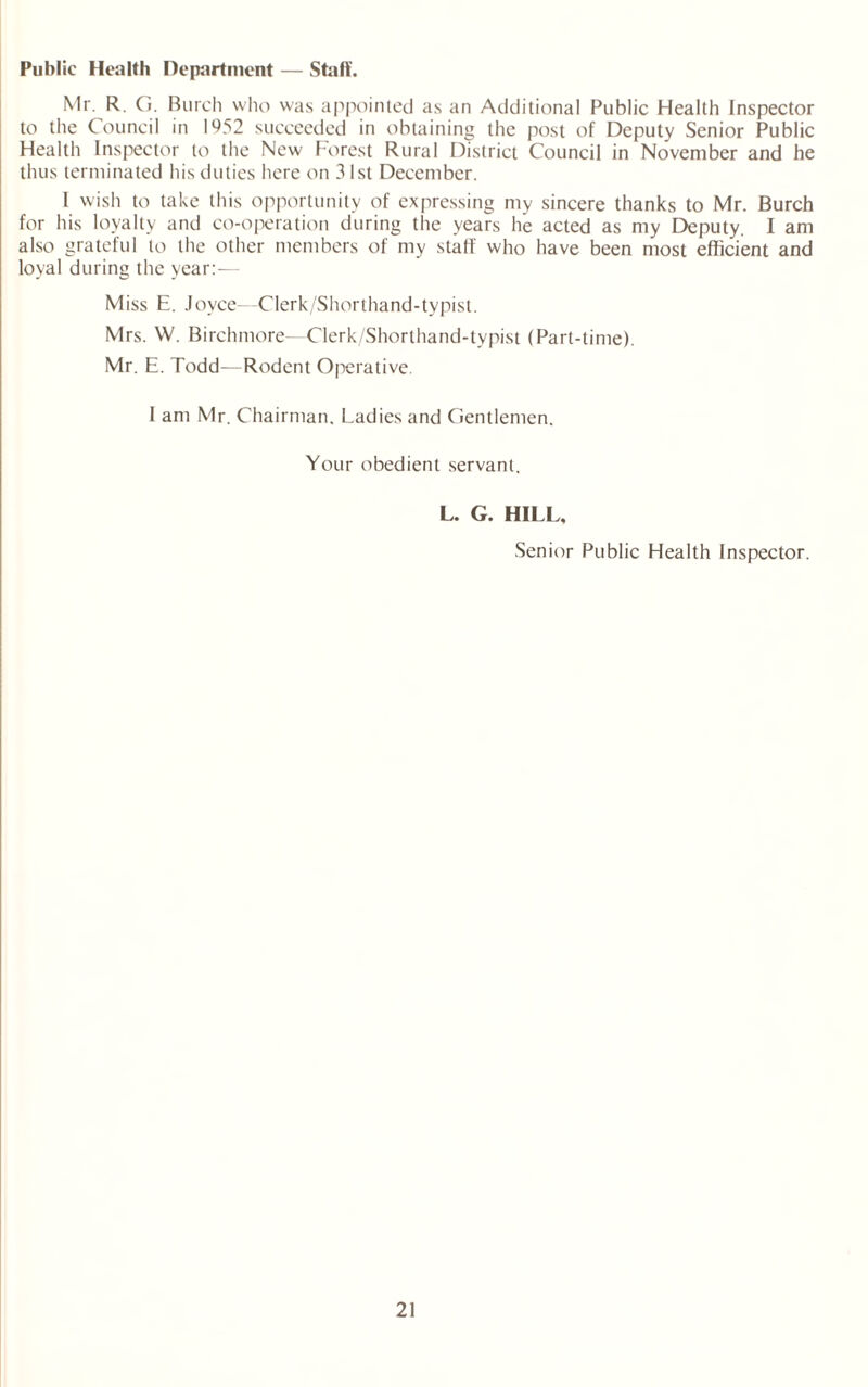 Public Health Department — Staff. Mr. R. G. Burch who was appointed as an Additional Public Health Inspector to the Council in 1952 succeeded in obtaining the post of Deputy Senior Public Health Inspector to the New Forest Rural District Council in November and he thus terminated his duties here on 31st December. I wish to take this opportunity of expressing my sincere thanks to Mr. Burch for his loyalty and co-operation during the years he acted as my Deputy. I am also gratetul to the other members of my staff who have been most efficient and loyal during the year:-— Miss E. Joyce—Clerk/Shorthand-typist. Mrs. W. Birchmore--Clerk/Shorthand-typist (Part-time). Mr. E. Todd—Rodent Operative. I am Mr. Chairman. Ladies and Gentlemen. Your obedient servant. L. G. HILL, Senior Public Health Inspector.