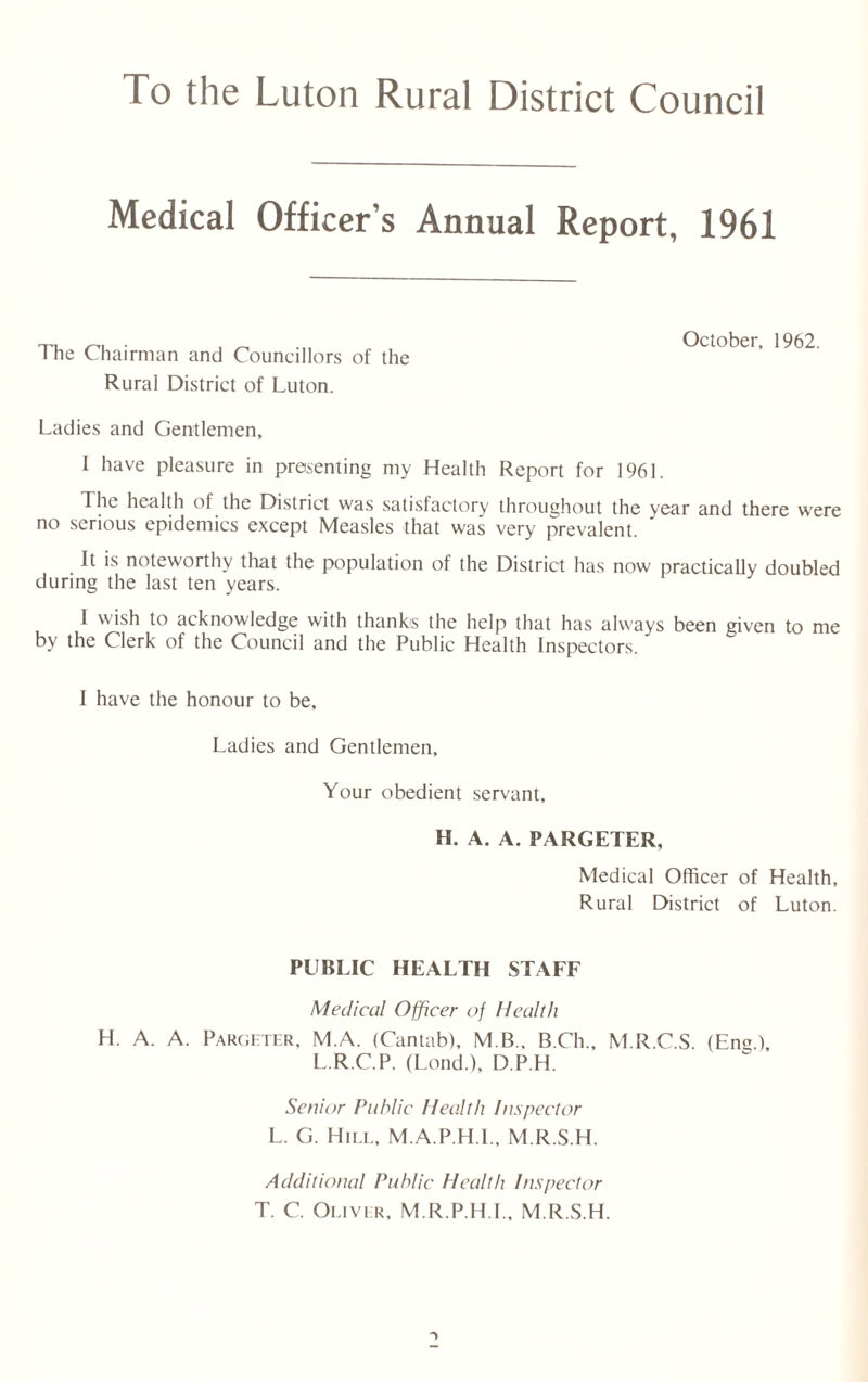 Medical Officer’s Annual Report, 1961 The Chairman and Councillors of the Rural District of Luton. October, 1962. Ladies and Gentlemen, 1 have pleasure in presenting my Health Report for 1961. The health of the District was satisfactory throughout the year and there were no serious epidemics except Measles that was very prevalent. It is noteworthy that the population of the District has now practically doubled during the last ten years. I wish to acknowledge with thank's the help that has always been given to me by the Clerk of the Council and the Public Health Inspectors. 1 have the honour to be. Ladies and Gentlemen, Your obedient servant. H. A. A. PARGETER, Medical Officer of Health, Rural District of Luton. PUBLIC HEALTH STAFF Medical Officer uf Health H. A. A. Pargeter, M.A. (Cantab), M B., B.Ch., M.R.C.S. (Eng.), L.R.C.P. (Lond.), D.P.H. Senior Public Health Inspector L. G. Hill, M.A.P.H.I., M.R.S.H. Additional Public Health Inspector T. C. Oliver, M R.P H.I., M.R.S.H.