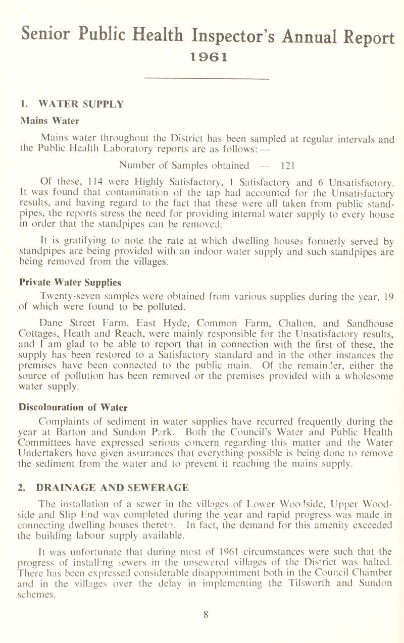 Senior Public Health Inspector’s Annual Report 1961 1. WATER SUPPLY Mains Water Mains water throughout the District has been sampled at regular intervals and the Public Health Laboratory reports are as follows: — Number of Samples obtained — 121 Of these, 114 were Highly Satisfactory, 1 Satisfactory and 6 Unsatisfactory. It was found that contamination of the tap had accounted for the Unsatisfactory results, and having regard to the fact that these were all taken from public stand¬ pipes, the reports stress the need for providing internal water supply to every house in order that the standpipes can be removed. It is gratifying to note the rate at which dwelling houses formerly served by standpipes are being provided with an indoor water supply and such standpipes are being removed from the villages. Private Water Supplies Twenty-seven samples were obtained from various supplies during the year, 19 of which were found to be polluted. Dane Street Farm, East Hyde, Common Farm, Chalton, and Sandhouse Cottages, Heath and Reach, were mainly responsible for the Unsatisfactory results, and I am glad to be able to report that in connection with the first of these, the supply has been restored to a Satisfactory standard and in the other instances the premises have been connected to the public main. Of the remainder, either the source of pollution has been removed or the premises provided with a wholesome water supply. Discolouration of Water Complaints of sediment in water supplies have recurred frequently during the year at Barton and Sundon Park. Both the Council’s Water and Public Health Committees have expressed serious concern regarding this matter and the Water Undertakers have given assurances that everything possible is being done to remove the sediment from the water and to prevent it reaching the mains supply. 2. DRAINAGE AND SEWERAGE The installation of a sewer in the villages of Lower Woodside, Upper Wood- side and Slip End was completed during the year and rapid progress was made in connecting dwelling houses thereto. In fact, the demand for this amenity exceeded the building labour supply available. It was unfortunate that during most of 1961 circumstances were such that the progress of install ng sewers in the unsewered villages of the District was halted. There has been expressed considerable disappointment both in the Council Chamber and in the villages over the delay in implementing the Tilsworth and Sundon schemes.