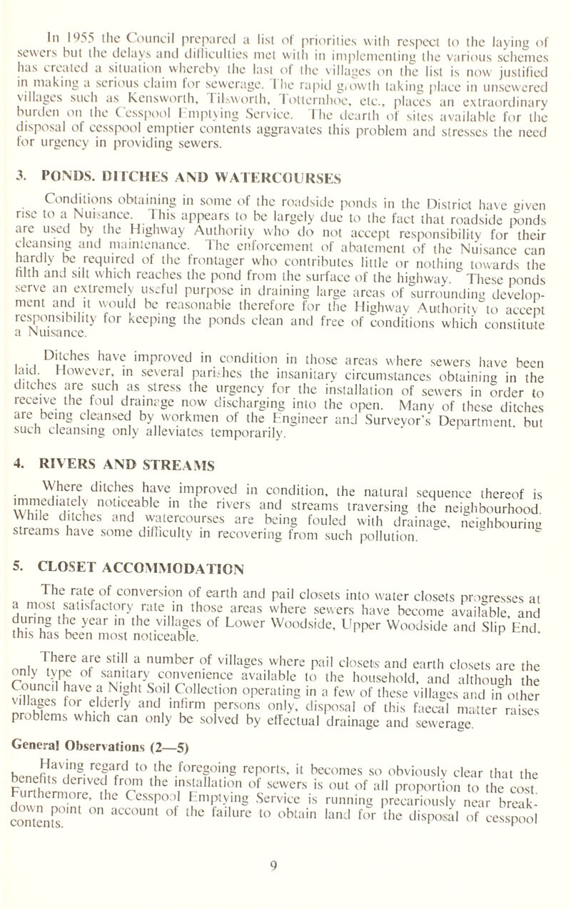 in 1^55 the Council prepared a list of priorities with respect to the laying of sewers but the delays and difficulties met with in implementing the various schemes has created a situation whereby the last of the villages on the list is now justified in making a serious claim for sewerage. 1 he rapid growth taking place in unsewered villages such as Kensworth, rilsworth, I otternhoe, etc., places an extraordinary burden on the Cesspool Emptying Service. The dearth of sites available for the disposal of cesspool emptier contents aggravates this problem and stresses the need for urgency in providing sewers. 3. PONDS. DITCHES AND WATERCOURSES Conditions obtaining in some of the roadside ponds in the District have given rise to a Nuisance 1 his appears to be largely due to the fact that roadside ponds are used by the Highway Authority who do not accept responsibility for their cleansing and maintenance. The enforcement of abatement of the Nuisance can hardly be required of the frontager who contributes little or nothing towards the “1th and silt which reaches the pond from the surface of the highway. These ponds serve an extremely useful purpose in draining large areas of surrounding develop¬ ment and it would be reasonable therefore for the Highway Authority to accept responsibility for keeping the ponds clean and free of conditions which constitute a Nuisance. Ditches have improved in condition in those areas where sewers have been f.K. However in several parishes the insanitary circumstances obtaining in the ditches are such as stress the urgency for the installation of sewers in order to receive t.ie foul drainage now discharging into the open. Many of these ditches are being cleansed by workmen of the Engineer and Surveyor’s Department, but such cleansing only alleviates temporarily. 4. RIVERS AND STREAMS Where ditches have improved in condition, the natural sequence thereof is immediatdy noticeable in the rivers and streams traversing the neighbourhood While ditches and watercourses are being fouled with drainage, neighbouring streams have some difficulty in recovering from such pollution. 5. CLOSET ACCOMMODATION The rate of conversion of earth and pail closets into water closets progresses at a most satisfactory rate in those areas where sewers have become available and durmg the year in the villages of Lower Woodside, Upper Woodside and Slip End this has been most noticeable. p There are still a number of villages where pail closets and earth closets are the only type ot sanitary convenience available to the household, and although the Coimc'1 have a Night Soil Collection operating in a few of these villages and in other villages for elderly and infirm persons only, disposal of this faecal matter raises Problems which can only be solved by effectual drainage and sewerage General Observations (2—5) ^ »aT8. rcf;d to the foregoing reports, it becomes so obviously clear that the benefits derived from the installation of sewers is out of all proportion to the cost Furthermore, the Cesspool Emptying Service is running precariously near breaL content’s0111 ° aCC°UlU °f the failure to obtain land f(>r the disposal of cesspool