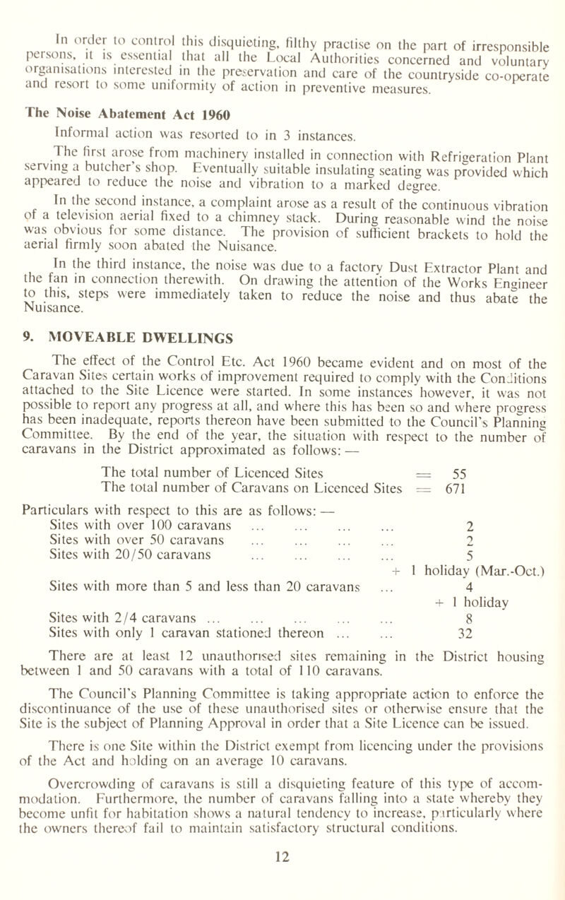 In order to control this disquieting, filthy practise on the part of irresponsible persons, it is essential that all the Local Authorities concerned and voluntary organisations interested in the preservation and care of the countryside co-operate and resort to some uniformity of action in preventive measures. The Noise Abatement Act 1960 Informal action was resorted to in 3 instances. The first arose from machinery installed in connection with Refrigeration Plant serving a butcher s shop. Eventually suitable insulating seating was provided which appeared to reduce the noise and vibration to a marked degree. In the second instance, a complaint arose as a result of the continuous vibration of a television aerial fixed to a chimney stack. During reasonable wind the noise was obvious for some distance. The provision of sufficient brackets to hold the aerial firmly soon abated the Nuisance. In the third instance, the noise was due to a factory Dust Extractor Plant and the fan in connection therewith. On drawing the attention of the Works Engineer to this, steps were immediately taken to reduce the noise and thus abate the Nuisance. 9. MOVEABLE DWELLINGS The effect of the Control Etc. Act 1960 became evident and on most of the Caravan Sites certain works of improvement required to comply with the Conditions attached to the Site Licence were started. In some instances however, it was not possible to report any progress at all, and where this has been so and where progress has been inadequate, reports thereon have been submitted to the Council’s Planning Committee. By the end of the year, the situation with respect to the number o'? caravans in the District approximated as follows: — The total number of Licenced Sites = 55 The total number of Caravans on Licenced Sites = 671 Particulars with respect to this are as follows: — Sites with over 100 caravans ... . 2 Sites with over 50 caravans ... ... ... ... 2 Sites with 20/50 caravans ... ... . 5 + 1 holiday (Mar.-Oct.) Sites with more than 5 and less than 20 caravans ... 4 + 1 holiday Sites with 2/4 caravans ... ... ... ... ... 8 Sites with only 1 caravan stationed thereon ... ... 32 There are at least 12 unauthorised sites remaining in the District housing between 1 and 50 caravans with a total of 110 caravans. The Council’s Planning Committee is taking appropriate action to enforce the discontinuance of the use of these unauthorised sites or otherwise ensure that the Site is the subject of Planning Approval in order that a Site Licence can be issued. There is one Site within the District exempt from licencing under the provisions of the Act and holding on an average 10 caravans. Overcrowding of caravans is still a disquieting feature of this type of accom¬ modation. Furthermore, the number of caravans falling into a state whereby they become unfit for habitation shows a natural tendency to increase, particularly where the owners thereof fail to maintain satisfactory structural conditions.