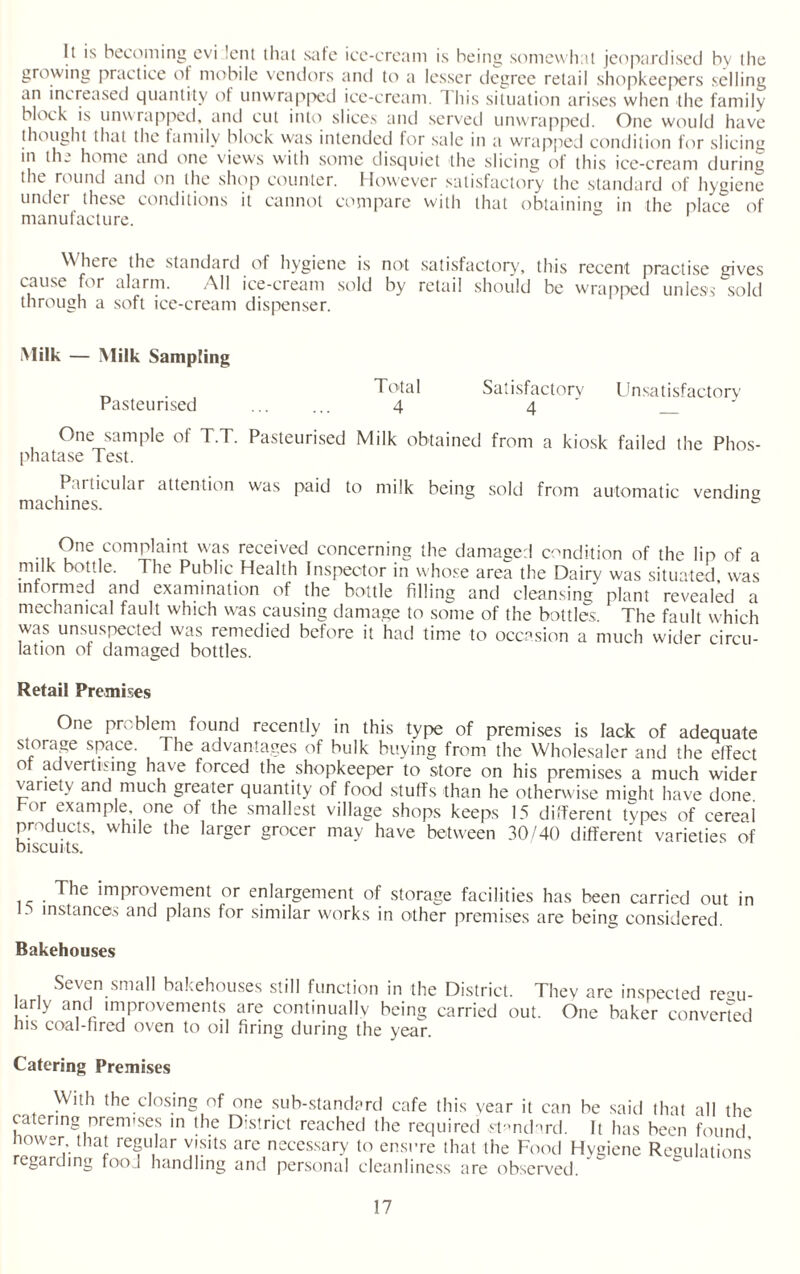 It is becoming evi lent that safe ice-cream is being somewhat jeopardised by the growing practice of mobile vendors and to a lesser degree retail shopkeepers selling an increased quantity of unwrapped ice-cream. I his situation arises when the family block is unwrapped, and cut into slices and served unwrapped. One would have thought that the family block was intended for sale in a wrapped condition for slicing in th_ home and one views with some disquiet the slicing of this ice-cream during the round and on the shop counter. However satisfactory the standard of hygiene under these conditions it cannot compare with that obtaining in the place of manufacture. Where the standard of hygiene is not satisfactory, this recent practise gives cause for alarm. All ice-cream sold by retail should be wrapped unless sold through a soft ice-cream dispenser. Milk — Milk Sampling _ . Total Satisfactory Unsatisfactory Pasteurised ...... 4 4 _ One sample of T.T. Pasteurised Milk obtained from a kiosk failed the Phos¬ phatase Test. Particular attention was paid to milk being sold from automatic vending machines. One complaint was received concerning the damaged condition of the lip of a milk bottle. The Public Health Inspector in whose area the Dairy was situated was informed and examination of the bottle filling and cleansing plant revealed a mechanical fault which was causing damage to some of the bottles. The fault which was unsuspected was remedied before it had time to occasion a much wider circu¬ lation of damaged bottles. Retail Premises One problem found recently in this type of premises is lack of adequate storage space. The advantages of bulk buying from the Wholesaler and the effect of advertising have forced the shopkeeper to store on his premises a much wider variety and much greater quantity of food stuffs than he otherwise might have done bor example one of the smallest village shops keeps 15 different types of cereai products, while the larger grocer mav have between 30/40 different varieties of biscuits. The improvement or enlargement of storage facilities has been carried out in 1. instances and plans for similar works in other premises are being considered. Bakehouses Seven small bakehouses still function in the District. They are inspected re°u- ,.rly and improvements are continually being carried out. One baker converted his coal-hred oven to oil firing during the year. Catering Premises With the closing of one sub-standard cafe this year it can be said that all the catering premises in the District reached the required standard. It has been found lower that regular visits are necessary to ensure that the Food Hygiene Regulations garding foo l handling and personal cleanliness are observed.