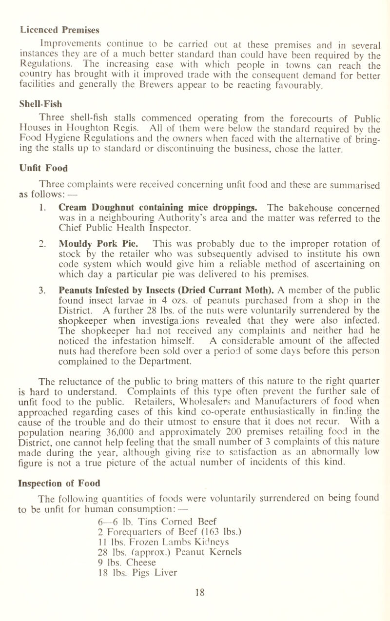 Licenced Premises Improvements continue to be carried out at these premises and in several instances they are of a much better standard than could have been required by the Regulations. The increasing ease with which people in towns can reach the country has brought with it improved trade with the consequent demand for better facilities and generally the Brewers appear to be reacting favourably. Shell Fish Three shell-fish stalls commenced operating from the forecourts of Public Houses in Houghton Regis. All of them were below the standard required by the Food Hygiene Regulations and the owners when faced with the alternative of bring¬ ing the stalls up to standard or discontinuing the business, chose the latter. Unfit Food Three complaints were received concerning unfit food and these are summarised as follows: — 1. Cream Doughnut containing mice droppings. The bakehouse concerned was in a neighbouring Authority’s area and the matter was referred to the Chief Public Health Inspector. 2. Mouldy Pork Pie. This was probably due to the improper rotation of stock by the retailer who was subsequently advised to institute his own code system which would give him a reliable method of ascertaining on which day a particular pie was delivered to his premises. 3. Peanuts Infested by Insects (Dried Currant Moth). A member of the public found insect larvae in 4 ozs. of peanuts purchased from a shop in the District. A further 28 lbs. of the nuts were voluntarily surrendered by the shopkeeper when investiga.ions revealed that they were also infected. The shopkeeper had not received any complaints and neither had he noticed the infestation himself. A considerable amount of the affected nuts had therefore been sold over a period of some days before this person complained to the Department. The reluctance of the public to bring matters of this nature to the right quarter is hard to understand. Complaints of this type often prevent the further sale of unfit food to the public. Retailers, Wholesalers and Manufacturers of food when approached regarding cases of this kind co-operate enthusiastically in finding the cause of the trouble and do their utmost to ensure that it does not recur. With a population nearing 36,000 and approximately 200 premises retailing food in the District, one cannot help feeling that the small number of 3 complaints of this nature made during the year, although giving rise to satisfaction as an abnormally low figure is not a true picture of the actual number of incidents of this kind. Inspection of Food The following quantities of foods were voluntarily surrendered on being found to be unfit for human consumption: — 6—6 lb. Tins Corned Beef 2 Forequarters of Beef (163 lbs.) 11 lbs. Frozen Lambs Kidneys 28 lbs. fapprox.) Peanut Kernels 9 lbs. Cheese 18 lbs. Pigs Liver