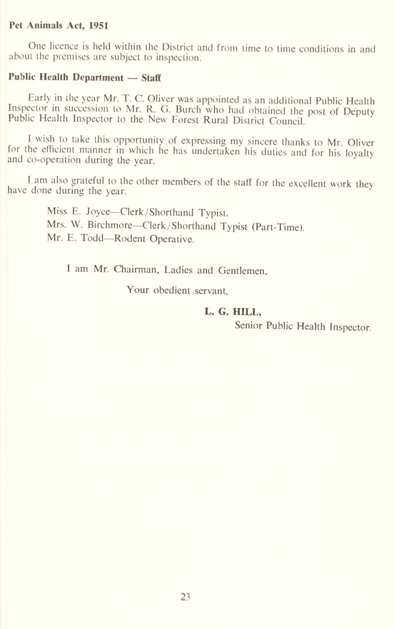 Pet Animals Act, 1951 One licence is held within the District and from time to time conditions in and about the premises arc subject to inspection. Public Health Department — Staff Early in the year Mr. T. C. Oliver was appointed as an additional Public Health Inspector in succession to Mr. R. G. Burch who had obtained the post of Deputy Public Health Inspector to the New Forest Rural District Council. 1 wish to take this opportunity of expressing my sincere thanks to Mr. Oliver for the efficient manner in which he has undertaken his duties and for his loyalty and co-operation during the year. I am also grateful to the other members of the staff for the excellent work they have done during the year. Miss E. Joyce—Clerk/Shorthand Typist. Mrs. W. Birchmore—Clerk/Shorthand Typist (Part-Time). Mr. E. Todd—Rodent Operative. I am Mr. Chairman, Ladies and Gentlemen, Your obedient servant, L. G. HILL, Senior Public Health Inspector. 2?