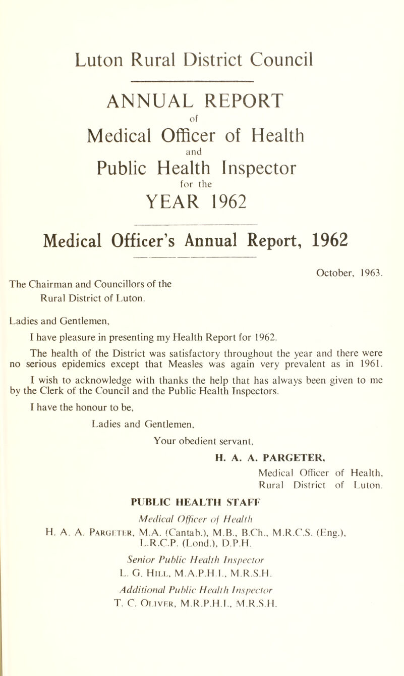 ANNUAL REPORT of Medical Officer of Health and Public Health Inspector for the YEAR 1962 Medical Officer’s Annual Report, 1962 The Chairman and Councillors of the Rural District of Luton. October. 1963. Ladies and Gentlemen, I have pleasure in presenting my Health Report for 1962. The health of the District was satisfactory throughout the year and there were no serious epidemics except that Measles was again very prevalent as in 1961. I wish to acknowledge with thanks the help that has always been given to me by the Clerk of the Council and the Public Health Inspectors. I have the honour to be. Ladies and Gentlemen. Your obedient servant, H. A. A. PARGETER, Medical Officer of Health, Rural District of Luton. PUBLIC HEALTH STAFF Medical Officer of Health H. A A. Pargmlr, M.A. (Cantab.), M B., B.Ch.. M.R.C.S. (Ena.). L.R.C.P. (Lond.), D.P.H. Senior Public Health Inspector L. G. Hill, M.A.P H I.. M.R.S.H. Additional Public Health Inspector