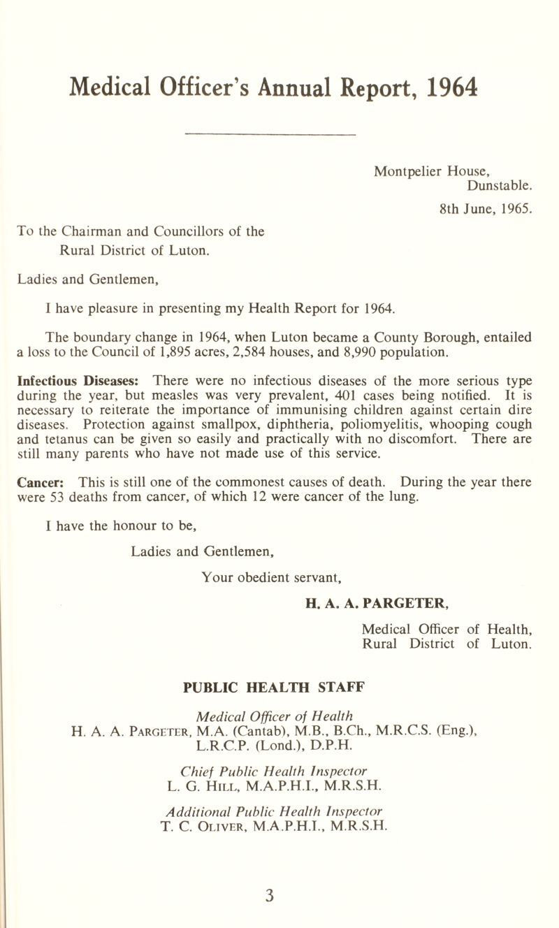 Medical Officer’s Annual Report, 1964 To the Chairman and Councillors of the Rural District of Luton. Montpelier House, Dunstable. 8th June, 1965. Ladies and Gentlemen, I have pleasure in presenting my Health Report for 1964. The boundary change in 1964, when Luton became a County Borough, entailed a loss to the Council of 1,895 acres, 2,584 houses, and 8,990 population. Infectious Diseases: There were no infectious diseases of the more serious type during the year, but measles was very prevalent, 401 cases being notified. It is necessary to reiterate the importance of immunising children against certain dire diseases. Protection against smallpox, diphtheria, poliomyelitis, whooping cough and tetanus can be given so easily and practically with no discomfort. There are still many parents who have not made use of this service. Cancer: This is still one of the commonest causes of death. During the year there were 53 deaths from cancer, of which 12 were cancer of the lung. I have the honour to be. Ladies and Gentlemen, Your obedient servant, H. A. A. PARGETER, Medical Officer of Health, Rural District of Luton. PUBLIC HEALTH STAFF Medical Officer of Health H. A. A. Pargeter, M.A. (Cantab), M.B., B.Ch., M.R.C.S. (Eng.), L.R.C.P. (Lond.), D.P.H. Chief Public Health Inspector L. G. Hill, M.A.P.H.I., M.R.S.H. Additional Public Health Inspector T. C. Oliver, M.A.P.H.I., M.R.S.H.