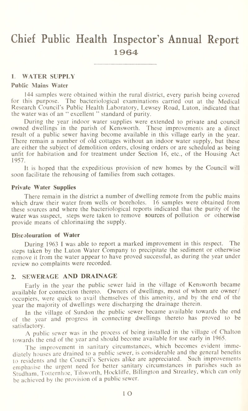 Chief Public Health Inspector’s Annual Report 1964 1 WATER SUPPLY Public Mains Water 144 samples were obtained within the rural district, every parish being covered for this purpose. The bacteriological examinations carried out at the Medical Research Council’s Public Health Laboratory, Lewsey Road, Luton, indicated that the water was of an “ excellent ” standard of purity. During the year indoor water supplies were extended to private and council owned dwellings in the parish of Kensworth. These improvements are a direct result of a public sewer having become available in this village early in the year. There remain a number of old cottages without an indoor water supply, but these are either the subject of demolition orders, closing orders or are scheduled as being unlit for habitation and for treatment under Section 16, etc., of the Housing Act 1957. It is hoped that the expeditious provision of new homes by the Council will soon facilitate the rehousing of families from such cottages. Private Water Supplies There remain in the district a number of dwelling remote from the public mains which draw their water from wells or boreholes. 16 samples were obtained from these sources and where the bacteriological reports indicated that the purity of the water was suspect, steps were taken to remove sources of pollution or otherwise provide means of chlorinating the supply. Discolouration of Water During 1963 I was able to report a marked improvement in this respect. The steps taken by the Luton Water Company to precipitate the sediment or otherwise remove it from the water appear to have proved successful, as during the year under review no complaints were recorded. 2. SEWERAGE AND DRAINAGE Early in the year the public sewer laid in the village of Kensworth became available for connection thereto. Owners of dwellings, most of whom are owner/ occupiers, were quick to avail themselves of this amenity, and by the end of the year the majority of dwellings were discharging the drainage therein. In the village of Sundon the public sewer became available towards the end of the year and progress in connecting dwellings thereto has proved to be satisfactory. A public sewer was in the process of being installed in the village of Chalton towards the end of the year and should become available for use early in 1965. The improvement in sanitary circumstances, which becomes evident imme¬ diately houses are drained to a public sewer, is considerable and the general benefits to residents and the Council’s Services alike are appreciated. Such improvements emphasise the urgent need for better sanitary circumstances in parishes such as Studham, Totternhoe, Tilsworth, Hockliffe, Billington and Streatley, which can only be achieved by the provision of a public sewer.