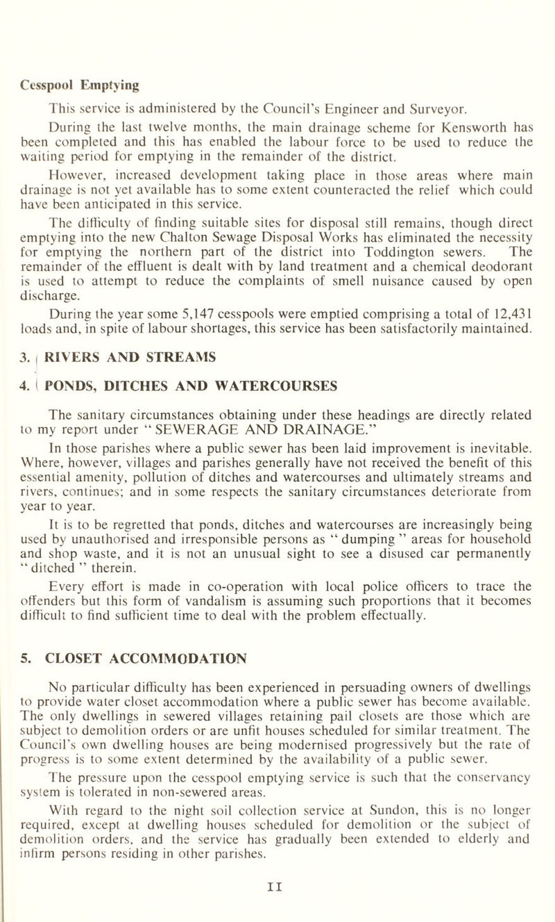 Cesspool Emptying This service is administered by the Council’s Engineer and Surveyor. During the last twelve months, the main drainage scheme for Kensworth has been completed and this has enabled the labour force to be used to reduce the waiting period for emptying in the remainder of the district. However, increased development taking place in those areas where main drainage is not yet available has to some extent counteracted the relief which could have been anticipated in this service. The difficulty of finding suitable sites for disposal still remains, though direct emptying into the new Chalton Sewage Disposal Works has eliminated the necessity for emptying the northern part of the district into Toddington sewers. The remainder of the effluent is dealt with by land treatment and a chemical deodorant is used to attempt to reduce the complaints of smell nuisance caused by open discharge. During the year some 5,147 cesspools were emptied comprising a total of 12,431 loads and, in spite of labour shortages, this service has been satisfactorily maintained. 3. i RIVERS AND STREAMS 4. I PONDS, DITCHES AND WATERCOURSES The sanitary circumstances obtaining under these headings are directly related to my report under “ SEWERAGE AND DRAINAGE.” In those parishes where a public sewer has been laid improvement is inevitable. Where, however, villages and parishes generally have not received the benefit of this essential amenity, pollution of ditches and watercourses and ultimately streams and rivers, continues; and in some respects the sanitary circumstances deteriorate from year to year. It is to be regretted that ponds, ditches and watercourses are increasingly being used by unauthorised and irresponsible persons as “ dumping ” areas for household and shop waste, and it is not an unusual sight to see a disused car permanently “ ditched ” therein. Every effort is made in co-operation with local police officers to trace the offenders but this form of vandalism is assuming such proportions that it becomes difficult to find sufficient time to deal with the problem effectually. 5. CLOSET ACCOMMODATION No particular difficulty has been experienced in persuading owners of dwellings to provide water closet accommodation where a public sewer has become available. The only dwellings in sewered villages retaining pail closets are those which are subject to demolition orders or are unfit houses scheduled for similar treatment. The Council’s own dwelling houses are being modernised progressively but the rate of progress is to some extent determined by the availability of a public sewer. The pressure upon the cesspool emptying service is such that the conservancy system is tolerated in non-sewered areas. With regard to the night soil collection service at Sundon, this is no longer required, except at dwelling houses scheduled for demolition or the subject of demolition orders, and the service has gradually been extended to elderly and infirm persons residing in other parishes.