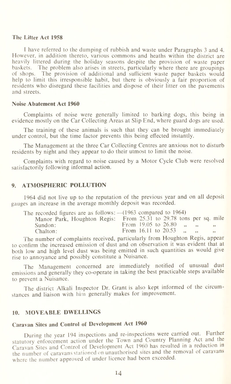 The Litter Act 1958 1 have referred to the dumping of rubbish and waste under Paragraphs 3 and 4. However, in addition thereto, various commons and heaths within the district are heavily littered during the holiday seasons despite the provision of waste paper baskets. The problem also arises in streets, particularly where there are groupings of shops. The provision of additional and sufficient waste paper baskets would help to limit this irresponsible habit, but there is obviously a fair proportion of residents who disregard these facilities and dispose of their litter on the pavements and streets. Noise Abatement Act 1960 Complaints of noise were generally limited to barking dogs, this being in evidence mostly on the Car Collecting Areas at Slip End, where guard dogs are used. The training of these animals is such that they can be brought immediately under control, but the time factor prevents this being effected instantly. The Management at the three Car Collecting Centres are anxious not to disturb residents by night and they appear to do their utmost to limit the noise. Complaints with regard to noise caused by a Motor Cycle Club were resolved satisfactorily following informal action. 9. ATMOSPHERIC POLLUTION 1964 did not live up to the reputation of the previous year and on all deposit gauges an increase in the average monthly deposit was recorded. The recorded figures are as follows:—(1963 compared to 1964) Manor Park, Houghton Regis: From 25.31 to 29.78 tons per sq. mile Sundon: From 19.05 to 26.80 Chalton: From 16.11 to 20.53 The number of complaints received, particularly from Houghton Regis, appear to confirm the increased emission of dust and on observation it was evident that at both low and high level dust was being emitted in such quantities as would give rise to annoyance and possibly constitute a Nuisance. The Management concerned are immediately notified of unusual dust emissions and generally they co-operate in taking the best practicable steps available to prevent a Nuisance. The district Alkali Inspector Dr. Grant is also kept informed of the circum¬ stances and liaison with him generally makes for improvement. 10. MOVEABLE DWELLINGS Caravan Sites and Control of Development Act I960 During the year 194 inspections and re-inspections were carried out. Further statutory enforcement action under the Town and Country Planning Act and the Caravan Sites and Control of Development Act I960 has resulted in a reduction m the number of caravans stationed on unauthorised sites and the removal of caravans where the number approved of under licence had been exceeded.