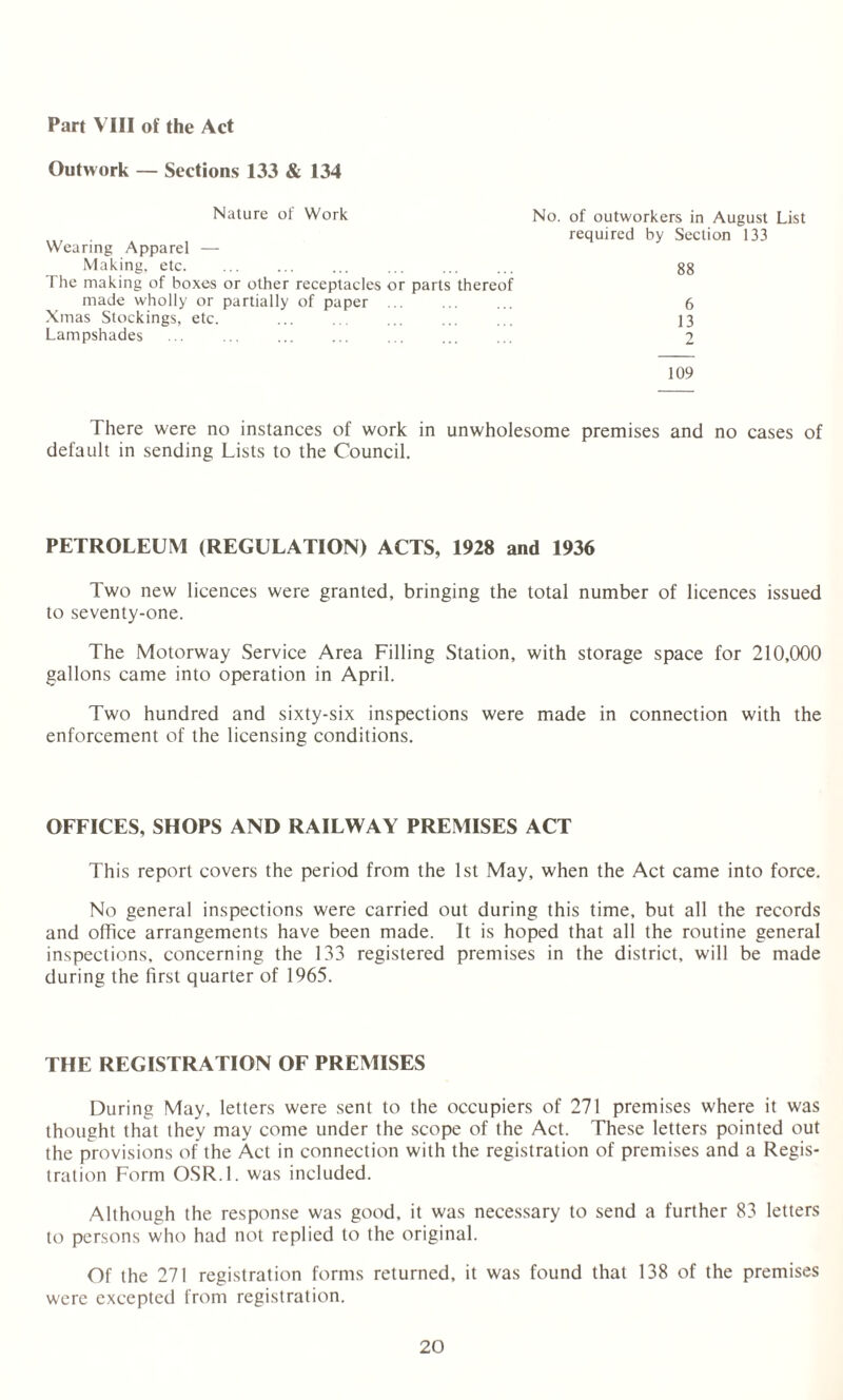 Part VIII of the Act Outwork — Sections 133 & 134 Nature of Work No. of outworkers in August List required by Section 133 Wearing Apparel — Making, etc. 88 The making of boxes or other receptacles or parts thereof made wholly or partially of paper ... 6 Xmas Stockings, etc. 13 Lampshades ... ... . 2 109 There were no instances of work in unwholesome premises and no cases of default in sending Lists to the Council. PETROLEUM (REGULATION) ACTS, 1928 and 1936 Two new licences were granted, bringing the total number of licences issued to seventy-one. The Motorway Service Area Filling Station, with storage space for 210,000 gallons came into operation in April. Two hundred and sixty-six inspections were made in connection with the enforcement of the licensing conditions. OFFICES, SHOPS AND RAILWAY PREMISES ACT This report covers the period from the 1st May, when the Act came into force. No general inspections were carried out during this time, but all the records and office arrangements have been made. It is hoped that all the routine general inspections, concerning the 133 registered premises in the district, will be made during the first quarter of 1965. THE REGISTRATION OF PREMISES During May, letters were sent to the occupiers of 271 premises where it was thought that they may come under the scope of the Act. These letters pointed out the provisions of the Act in connection with the registration of premises and a Regis¬ tration Form OSR.l. was included. Although the response was good, it was necessary to send a further 83 letters to persons who had not replied to the original. Of the 271 registration forms returned, it was found that 138 of the premises were excepted from registration.