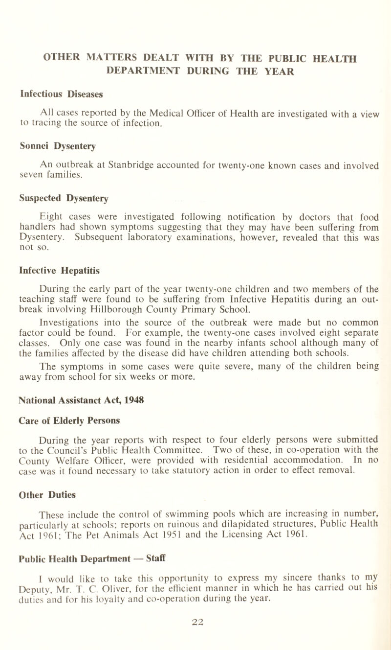 OTHER MATTERS DEALT WITH BY THE PUBLIC HEALTH DEPARTMENT DURING THE YEAR Infectious Diseases All cases reported by the Medical Officer of Health are investigated with a view to tracing the source of infection. Sonnei Dysentery An outbreak at Stanbridge accounted for twenty-one known cases and involved seven families. Suspected Dysentery Eight cases were investigated following notification by doctors that food handlers had shown symptoms suggesting that they may have been suffering from Dysentery. Subsequent laboratory examinations, however, revealed that this was not so. Infective Hepatitis During the early part of the year twenty-one children and two members of the teaching staff were found to be suffering from Infective Hepatitis during an out¬ break involving Hillborough County Primary School. Investigations into the source of the outbreak were made but no common factor could be found. For example, the twenty-one cases involved eight separate classes. Only one case was found in the nearby infants school although many of the families affected by the disease did have children attending both schools. The symptoms in some cases were quite severe, many of the children being away from school for six weeks or more. National Assistanct Act, 1948 Care of Elderly Persons During the year reports with respect to four elderly persons were submitted to the Council’s Public Health Committee. Two of these, in co-operation with the County Welfare Officer, were provided with residential accommodation. In no case was it found necessary to take statutory action in order to effect removal. Other Duties These include the control of swimming pools which are increasing in number, particularly at schools; reports on ruinous and dilapidated structures. Public Health Act 1961; The Pet Animals Act 1951 and the Licensing Act 1961. Public Health Department — Staff I would like to take this opportunity to express my sincere thanks to my Deputy, Mr. T. C. Oliver, for the efficient manner in which he has carried out his duties and for his loyalty and co-operation during the year.