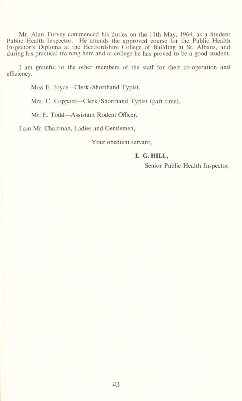 Mr. Alan Turvey commenced his duties on the 11th May, 1964, as a Student Public Health Inspector. He attends the approved course for the Public Health Inspector’s Diploma at the Hertfordshire College of Building at St. Albans, and during his practical training here and at college he has proved to be a good student. I am grateful to the other members of the staff for their co-operation and efficiency. Miss E. Joyce—Clerk/Shorthand Typist. Mrs. C. Coppard—Clerk/Shorthand Typist (part time). Mr. E. Todd—Assistant Rodent Officer. I am Mr. Chairman, Ladies and Gentlemen, Your obedient servant, L. G. HILL, Senior Public Health Inspector.