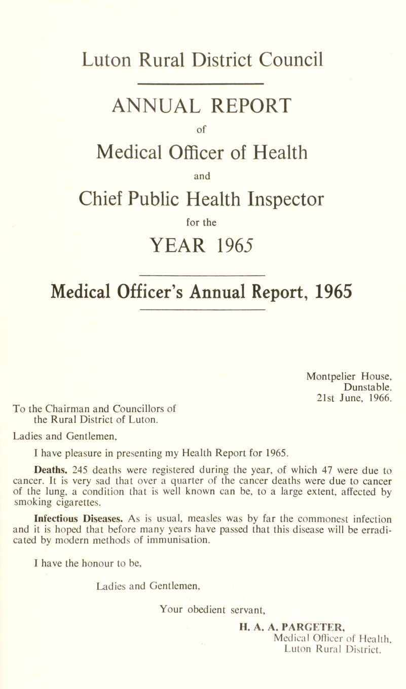 Luton Rural District Council ANNUAL REPORT of Medical Officer of Health and Chief Public Health Inspector for the YEAR 1965 Medical Officer’s Annual Report, 1965 Montpelier House, Dunstable. 21st June, 1966. To the Chairman and Councillors of the Rural District of Luton. Ladies and Gentlemen, I have pleasure in presenting my Health Report for 1965. Deaths. 245 deaths were registered during the year, of which 47 were due to cancer. It is very sad that over a quarter of the cancer deaths were due to cancer of the lung, a condition that is well known can be, to a large extent, affected by smoking cigarettes. Infectious Diseases. As is usual, measles was by far the commonest infection and it is hoped that before many years have passed that this disease will be eradi¬ cated by modern methods of immunisation. I have the honour to be. Ladies and Gentlemen, Your obedient servant, H. A. A. PARGETER, Medical Officer of Health, Luton Rural District.