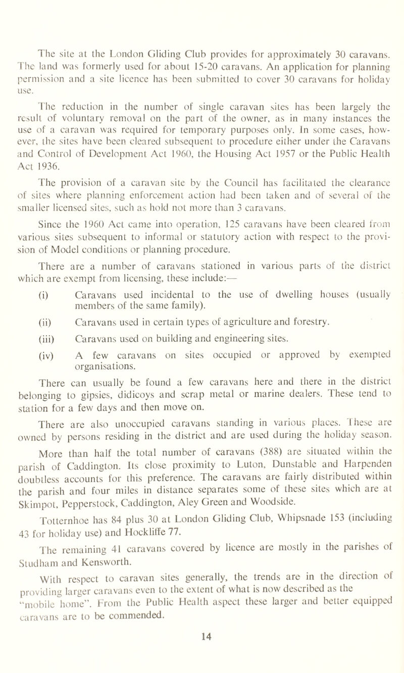 The site at the London Gliding Club provides for approximately 30 caravans. The land was formerly used for about 15-20 caravans. An application for planning permission and a site licence has been submitted to cover 30 caravans for holiday use. The reduction in the number of single caravan sites has been largely the result of voluntary removal on the part of the owner, as in many instances the use of a caravan was required for temporary purposes only. In some cases, how¬ ever, the sites have been cleared subsequent to procedure either under the Caravans and Control of Development Act 1960, the Housing Act 1957 or the Public Health Act 1936. The provision of a caravan site by the Council has facilitated the clearance of sites where planning enforcement action had been taken and of several of the smaller licensed sites, such as hold not more than 3 caravans. Since the 1960 Act came into operation, 125 caravans have been cleared from various sites subsequent to informal or statutory action with respect to the provi¬ sion of Model conditions or planning procedure. There are a number of caravans stationed in various parts of the district which are exempt from licensing, these include:— (i) Caravans used incidental to the use of dwelling houses (usually members of the same family). (ii) Caravans used in certain types of agriculture and forestry. (iii) Caravans used on building and engineering sites. (iv) A few caravans on sites occupied or approved by exempted organisations. There can usually be found a few caravans here and there in the district belonging to gipsies, didicoys and scrap metal or marine dealers. These tend to station for a few days and then move on. There are also unoccupied caravans standing in various places. These are owned by persons residing in the district and are used during the holiday season. More than half the total number of caravans (388) are situated within the parish of Caddington. Its close proximity to Luton, Dunstable and Harpenden doubtless accounts for this preference. The caravans are fairly distributed within the parish and four miles in distance separates some of these sites which are at Skimpot, Pepperstock, Caddington, Aley Green and Woodside. Totternhoe has 84 plus 30 at London Gliding Club, Whipsnade 153 (including 43 for holiday use) and Hocklitfe 77. The remaining 41 caravans covered by licence are mostly in the parishes of Studham and Kensworth. With respect to caravan sites generally, the trends are in the direction ol providing larger caravans even to the extent of what is now described as the “mobile home”. From the Public Health aspect these larger and better equipped caravans are to be commended.