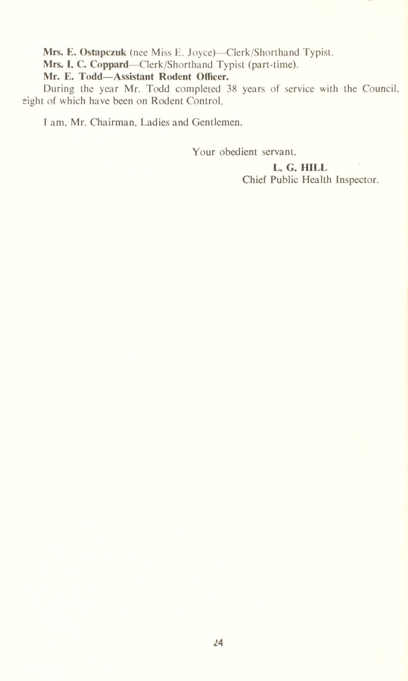 Mrs. E. Ostapczuk (nee Miss E. Joyce)—Clerk/Shorthand Typist. Mrs. I. C. Coppard—Clerk/Shorthand Typist (part-time). Mr. E. Todd—Assistant Rodent Officer. During the year Mr. Todd completed 38 years of service with the Council, lit of which have been on Rodent Control. I am, Mr. Chairman, Ladies and Gentlemen, Your obedient servant, L. G. HILL Chief Public Health Inspector.