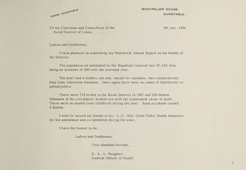 MONTPELIER HOUSE. 63' S26 oOf* 0U& DUNSTABLE. To the Chairman and Councillors of the Rural District of Luton. 9th July, 1968 Ladies and Gentlemen, I have pleasure in submitting my Statistical Annual Report on the Health of the District. The population as estimated by the Registrar General was 35,210; this being an increase of 260 over the previous year. The year was a healthy one and, except for measles, was comparatively free from infectious diseases. Once again there were no cases of diphtheria or poliomyelitis. There were 713 births in the Rural District in 1967 and 250 deaths. Diseases of the circulatory system are still the commonest cause of death. There were no deaths from childbirth during the year. Road accidents caused 3 deaths. 1 wish to record my thanks to Mr. L.G. Hill, Chief Public Health Inspector for his assistance and co-operation during the year. I have the honour to be, Ladies and Gentlemen, Your obedient Servant, H. A. A. Pargeter, Medical Officer of Health.