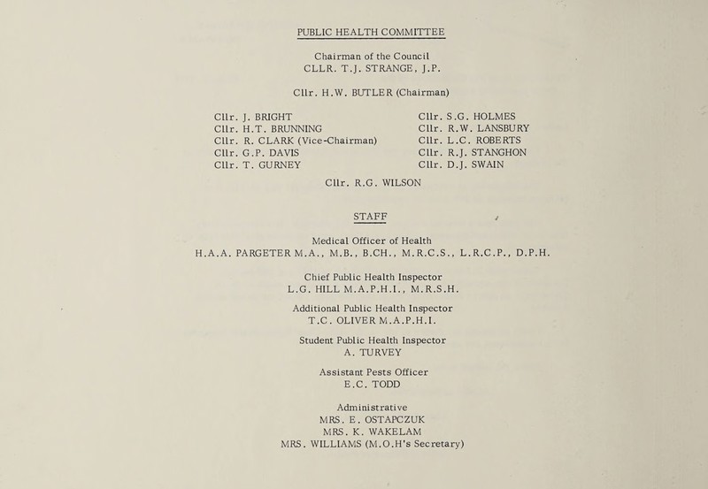 PUBLIC HEALTH COMMITTEE Chairman of the Council CLLR. T.J. STRANGE, J.P. Cllr. H.W. BUTLER (Chairman) Cllr. J. BRIGHT Cllr. S.G. Cllr. H.T. BRUNNING Cllr. R.W Cllr. R. CLARK (Vice-Chairman) Cllr. L.C. Cllr. G.P. DAVIS Cllr. R.J. Cllr. T. GURNEY Cllr. D.J. Cllr. R.G. WILSON STAFF Medical Officer of Health H.A.A. PARGETER M.A., M.B., B.CH., M.R.C.S., L. Chief Public Health Inspector L.G. HILL M.A.P.H.I., M.R.S.H. Additional Public Health Inspector T.C. OLIVER M.A.P.H.I. Student Public Health Inspector A. TURVEY Assistant Pests Officer E.C. TODD Administrative MRS. E. OSTAPCZUK MRS. K. WAKELAM MRS. WILLIAMS (M.O.H’s Secretary) HOLMES . LANSBURY ROBERTS STANGHON SWAIN R.C.P., D.P.