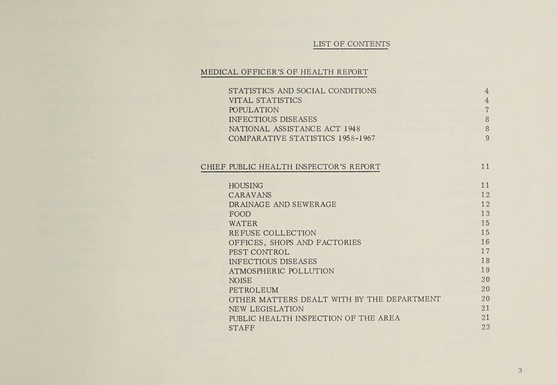 LIST OF CONTENTS MEDICAL OFFICER'S OF HEALTH REPORT STATISTICS AND SOCIAL CONDITIONS 4 VITAL STATISTICS 4 POPULATION 7 INFECTIOUS DISEASES 8 NATIONAL ASSISTANCE ACT 1948 8 COMPARATIVE STATISTICS 1958-1967 9 CHIEF PUBLIC HEALTH INSPECTOR’S REPORT 11 HOUSING 11 CARAVANS 12 DRAINAGE AND SEWERAGE 1 2 FOOD 13 WATER 15 REFUSE COLLECTION 15 OFFICES, SHOPS AND FACTORIES 16 PEST CONTROL 17 INFECTIOUS DISEASES 18 ATMOSPHERIC POLLUTION 19 NOISE 20 PETROLEUM 20 OTHER MATTERS DEALT WITH BY THE DEPARTMENT 20 NEW LEGISLATION 21 PUBLIC HEALTH INSPECTION OF THE AREA 21 STAFF 23