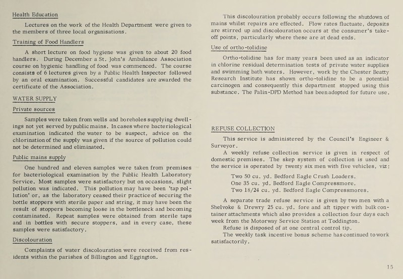 Health Education Lectures on the work of the Health Department were given to the members of three local organisations. Training of Food Handlers A short lecture on food hygiene was given to about 20 food handlers. During December a St. John's Ambulance Association course on hygienic handling of food was commenced. The course consists of 6 lectures given by a Public Health Inspector followed by an oral examination. Successful candidates are awarded the certificate of the Association. WATER SUPPLY Private sources Samples were taken from wells and boreholes supplying dwell¬ ings not yet served by public mains. Incases where bacteriological examination indicated the water to be suspect, advice on the chlorination of the supply was given if the source of pollution could not be determined and eliminated. Public mains supply One hundred and eleven samples were taken from premises for bacteriological examination by the Public Health Laboratory Service. Most samples were satisfactory but on occasions, slight pollution was indicated. This pollution may have been 'tap pol¬ lution* or, as the laboratory ceased their practice of securing the bottle stoppers with sterile paper and string, it may have been the result of stoppers becoming loose in the bottleneck and becoming contaminated. Repeat samples were obtained from sterile taps and in bottles with secure stoppers, and in every case, these samples were satisfactory. Discolouration Complaints of water discolouration were received from res¬ idents within the parishes of Billington and Eggington. This discolouration probably occurs following the shutdown of mains whilst repairs are effected. Flow rates fluctuate, deposits are stirred up and discolouration occurs at the consumer's take¬ off points, particularly where these are at dead ends. Use of ortho-tolidine Ortho-tolidine has for many years been used as an indicator in chlorine residual determination tests of private water supplies and swimming bath waters. However, work by the Chester Beatty Research Institute has shown ortho-tolidine to be a potential carcinogen and consequently this department stopped using this substance. The Palin-DPD Method has beenadopted for future use. REFUSE COLLECTION This service is administered by the Council's Engineer & Surveyor. A weekly refuse collection service is given in respect of domestic premises. The skep system of collection is used and the service is operated by twenty six men with five vehicles, viz: Two 50 cu. yd. Bedford Eagle Crush Loaders. One 35 cu. yd. Bedford Eagle Compressmore. Two 18/24 cu. yd. Bedford Eagle Compressmores. A separate trade refuse service is given by two men with a Shelvoke & Drewry 25 cu. yd. fore and aft tipper with bulk con¬ tainer attachments which also provides a collection four days each week from the Motorway Service Station at Toddington. Refuse is disposed of at one central control tip. The weekly task incentive bonus scheme has continued to work satisfactorily.