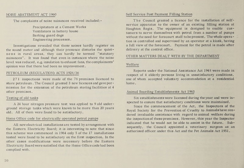 NOISE ABATEMENT ACT 1960 The complaints of noise nuisances received included:- Precipitators at a Cement Works Ventilators in battery house Barking guard dogs Engineering processes. Investigations revealed that these noises hardly register on the sound meter and although their presence disturbs the quiet - ness in rural areas, they can hardly be termed statutory nuisances”. It was found that even in instances where the noise level was reduced, e.g. insulation to exhaust fans, the complainants' opinion was that there had been no improvement. PETROLEUM (REGULATION) ACTS 1928/36 27 1 inspections were made of the 78 premises licenced to store petroleum. The Council granted 3 new licences and gave per¬ mission for the extension of the petroleum storing facilities at 4 other premises. Testing of old tanks A 24 hour nitrogen pressure test was applied to 9 old under¬ ground storage tanks which were known to be more than 20 years old. All of them were found to be satisfactory. Home Office code for electrically operated petrol pumps All new electrical installations are tested by arrangement with the Eastern Electricity Board; it is interesting to note that since this scheme was commenced in 1964 only 5 of the 17 installations tested were found to be satisfactory on the first inspection. In the other cases modifications were necessary before the Eastern Electricity Board were satisfied that the Home Office code had been complied with. 20 Self Service Post Payment Filling Station The Council granted a licence for the installation of self- service apparatus to the owner of an existing filling station at Houghton Regis. The equipment is designed to enable cus¬ tomers to serve themselves with petrol from a number of pumps without the need for forecourt staff to be present. The whole opera¬ tion is controlled and supervised by an operator at a kiosk, having a full view of the forecourt. Payment for the petrol is made after delivery at the control office. OTHER MATTERS DEALT WITH BY THE DEPARTMENT Welfare Reports under the National Assistance Act 1948 were made in respect of 4 elderly persons living in unsatisfactory conditions, one of whom accepted voluntary accommodation at a residential home. Animal Boarding Establishments Act 1963 Six establishments were licensed during the year and were in¬ spected to ensure that satisfactory conditions were maintained. Since the commencement of the Act, the Inspectors of the Royal Society for the Prevention of Cruelty to Animals have ren¬ dered invaluable assistance with regard to animal welfare during the inspection of these premises. However, this year the Inspector indicated that he would not be able to assist in the future. Sub¬ sequently, the Council appointed a veterinary surgeon as an authorised officer under this Act and the Pet Animals Act 1951.