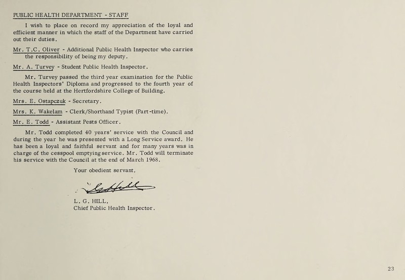 PUBLIC HEALTH DEPARTMENT - STAFF I wish to place on record my appreciation of the Loyal and efficient manner in which the staff of the Department have carried out their duties. Mr, T ,C. Oliver - Additional Public Health Inspector who carries the responsibility of being my deputy. Mr. A. Turvey - Student Public Health Inspector. Mr. Turvey passed the third year examination for the Public Health Inspectors' Diploma and progressed to the fourth year of the course held at the Hertfordshire College of Building. Mrs, E. Ostapczuk - Secretary. Mrs. K. Wakelam - Clerk/Shorthand Typist (Part-time). Mr. E, Todd - Assistant Pests Officer. Mr. Todd completed 40 years' service with the Council and during the year he was presented with a Long Service award. He has been a loyal and faithful servant and for many years was in charge of the cesspool emptying service. Mr. Todd will terminate his service with the Council at the end of March 1968. Your obedient servant, L. G. HILL, Chief Public Health Inspector.