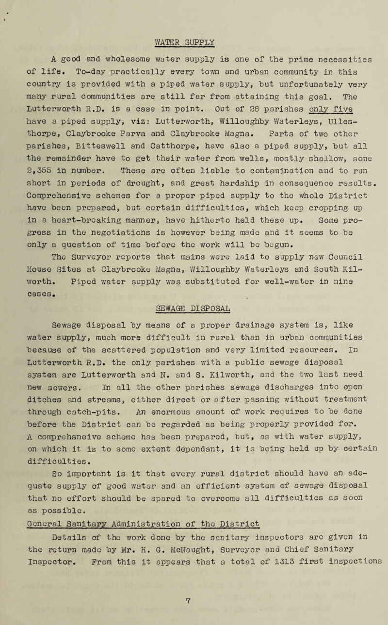 WATER SUPPLY A good and wholesome water supply is one of the prime necessities of life. To-day practically every town and urban community in this country is provided with a piped water supply, but unfortunately very many rural communities are still far from attaining this goal. The Lutterworth R.D. is a case in point. Out of 28 parishes only five have a piped supply, viz: Lutterworth, Willoughby Waterleys, Ulles- thorpe, Claybrooke Parva and Claybrooke Magna. Parts of two other parishes, Bitteswell and Catthorpe, have also a piped supply, but all the remainder have to get their water from wells, mostly shallow, some 2,355 in number. These are often liable to contamination and to run short in periods of drought, and great hardship in consequence results. Comprehensive schemes for a proper piped supply to the whole District have been prepared, but certain difficulties, which keep cropping up in a heart-breaking manner, have hitherto held these up. Some pro¬ gress in the negotiations is however being made and it seems to be only a question of time before the work will be begun. The Surveyor reports that mains were laid to supply new Council House Sites at Claybrooke Magna, Willoughby Waterleys and South Kil- worth. Piped water supply was substituted for well-water in nine cases. SEWAGE DISPOSAL Sewage disposal by means of a proper drainage system is, like water supply, much more difficult in rural than in urban communities because of the scattered population and very limited resources. In Lutterworth R.D. the only parishes with a public sewage disposal system are Lutterworth and N. and S. Kilworth, and the two lost need new sewers. In all the other parishes sewage discharges into open ditches and streams, either direct or after passing without treatment through catch-pits. An enormous amount of work requires to be done before the District can be regarded as being properly provided for. A comprehsneive scheme has been prepared, but, as with water supply, on which it is to some extent dependant, it is being held up by certain difficulties. So important is it that every rural district should have an ade¬ quate supply of good water and an efficient system of sewage disposal that no effort should be spared to overcome all difficulties as soon as possible. General Sanitary Administration of the District Details of the work done by the sanitary inspectors are given in the return made by Mr. H. G. McNaught, Surveyor and Chief Sanitary Inspector. Prom this it appears that a total of 1313 first inspections