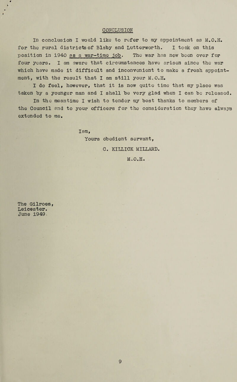 CONCLUSION in conclusion I would like to refer to my appointment as M.O.H. for the rural districts of Blaby and Lutterworth. I took on this position in 1940 as a war-time .job. The war has now been over for four years. I am aware that circumstances have arisen since the war which have made it difficult and inconvenient to make a fresh appoint¬ ment, with the result that I am still your M.O.H, I do feel, however, that it is now quite time that my place was taken by a younger man and I shall he very glad when I can he released. In the meantime I wish to tender my hest thanks to members of the Council and to your officers for the consideration they have always extended to me. Iam, Yours obedient servant, C. KILLICK MILLARD. M.O.H. The Gilroes, Leicester. June 1949,