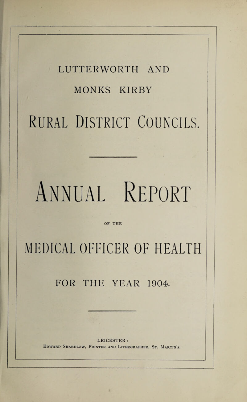 LUTTERWORTH AND MONKS KIRBY Rural District Councils. Annual Report OF THE MEDICAL OFFICER OF HEALTH FOR THE YEAR 1904. LEICESTER: Edward Shardlow, Printer and Lithographer, St. Martin’s.