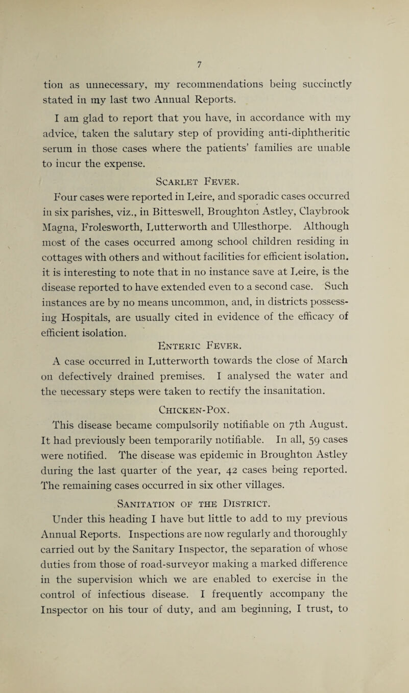 tion as unnecessary, my recommendations being succinctly stated in my last two Annual Reports. I am glad to report that you have, in accordance with my advice, taken the salutary step of providing anti-diphtheritic serum in those cases where the patients’ families are unable to incur the expense. Scarlet Fever. Four cases were reported in Leire, and sporadic cases occurred in six parishes, viz., in Bitteswell, Broughton Astley, Claybrook Magna, Frolesworth, Lutterworth and Ullesthorpe. Although most of the cases occurred among school children residing in cottages with others and without facilities for efficient isolation, it is interesting to note that in no instance save at Leire, is the disease reported to have extended even to a second case. Such instances are by no means uncommon, and, in districts possess¬ ing Hospitals, are usually cited in evidence of the efficacy of efficient isolation. Enteric Fever. A case occurred in Lutterworth towards the close of March on defectively drained premises. I analysed the water and the necessary steps were taken to rectify the insanitation. Chicken-Pox. This disease became compulsorily notifiable on 7th August. It had previously been temporarily notifiable. In all, 59 cases were notified. The disease was epidemic in Broughton Astley during the last quarter of the year, 42 cases being reported. The remaining cases occurred in six other villages. Sanitation of the District. Under this heading I have but little to add to my previous Annual Reports. Inspections are now regularly and thoroughly carried out by the Sanitary Inspector, the separation of whose duties from those of road-surveyor making a marked difference in the supervision which we are enabled to exercise in the control of infectious disease. I frequently accompany the Inspector 011 his tour of duty, and am beginning, I trust, to