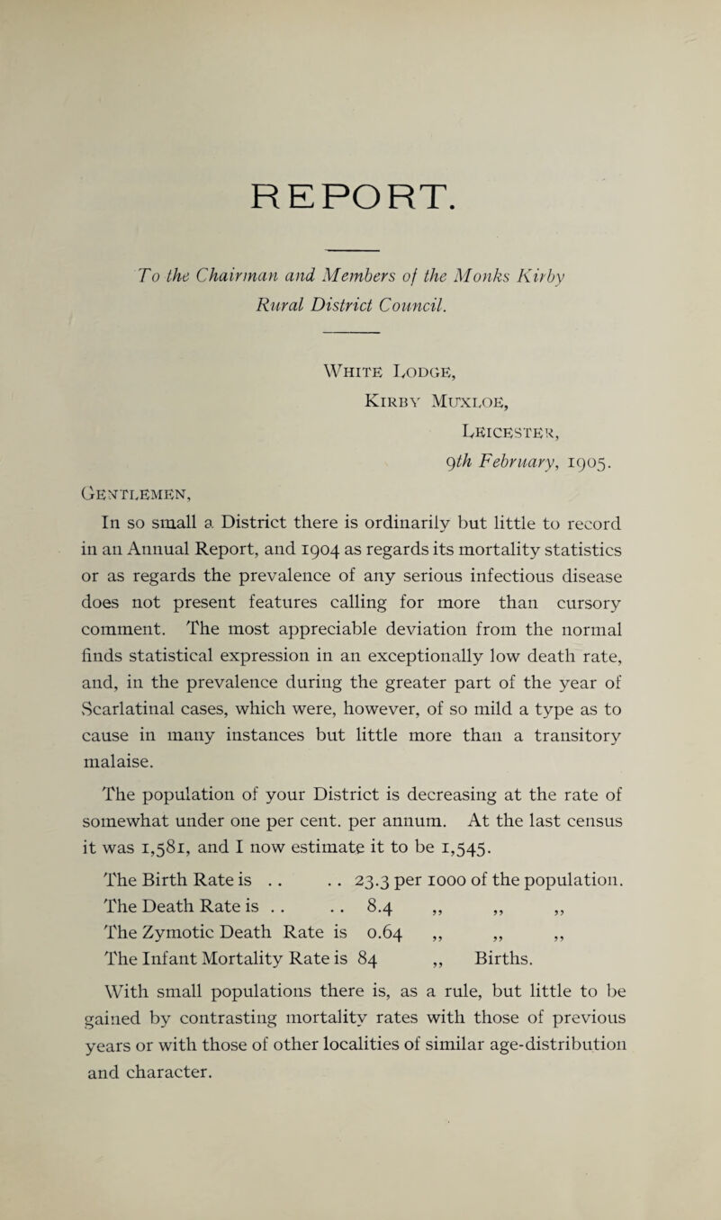 REPORT. To the Chairman and Members of the Monks Kirby Rural District Council. White Lodge, Kirby Mitxloe, Leicester, 9th February, 1905. Gentlemen, In so small a District there is ordinarily but little to record in an Annual Report, and 1904 as regards its mortality statistics or as regards the prevalence of any serious infectious disease does not present features calling for more than cursory comment. The most appreciable deviation from the normal finds statistical expression in an exceptionally low death rate, and, in the prevalence during the greater part of the year of vScarlatinal cases, which were, however, of so mild a type as to cause in many instances but little more than a transitory malaise. The population of your District is decreasing at the rate of somewhat under one per cent, per annum. At the last census it was 1,581, and I now estimate it to be 1,545. The Birth Rate is . . . . 23.3 per 1000 of the population. The Death Rate is . . . . 8.4 ,, ,, ,, The Zymotic Death Rate is 0.64 ,, ,, ,, The Infant Mortality Rate is 84 ,, Births. With small populations there is, as a rule, but little to be gained by contrasting mortality rates with those of previous years or with those of other localities of similar age-distribution and character.