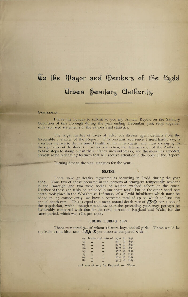 <f>© ffie ©r emd (flecoberg ©f {Re BrkxaR |><amt<iir&j Gentlemen, I have the honour to submit to you my Annual Report on the Sanitary Condition of this Borough during the year ending December 31st, 1897, together with tabulated statements of the various vital statistics. The large number of cases of infectious disease again detracts from the favourable character of the Report. This constant recurrence, I need hardly say, is a serious menace to the continued health of the inhabitants, and most damaging to the reputation of the district. In this connection, the determination of the Authority to take steps to stamp out in their infancy such outbreaks, and the measures adopted, present some redeeming features that will receive attention in the body of the Report. Turning first to the vital statistics for the year— DEATHS. There were 32 deaths registered as occurring in Lydd during the year 1897. Now, two of these occurred in the persons of strangers temporarily resident in the Borough, and two were bodies of seamen washed ashore on the coast. Neither of these can fairly be included in our death total; but on the other hand one death took place in the Workhouse Infirmary of a Lydd inhabitant which must be added to it ; consequently, we have a corrected total of 29 on which to base the annual death rate. This is equal to a mean annual death rate of /3'0 per 1,000 of the population, which, though not so low as in the preceding year, may perhaps be favourably compared with that for the rural portion of England and Wales for the same period, which was i6‘4 per 1,000. BIRTHS DURING 1897. These numbered 54, of whom 26 were boys and 28 girls. These would be equivalent to a birth rate of 2U*3 per 1,000 as compared with— 7+ births and rate of 29'6 in 1896. 57 99 99 23-1 in 1895. 67 99 99 zyo in 1894. 8+ 99 99 37'° in 1893. 63 >» 99 257 in 1892. 73 99 9 9 3°'3 in 1891. 64 99 99 26-4 in 1890. 81 99 99 33*5 in 1889. and rate of 29-7 for England and Wales.