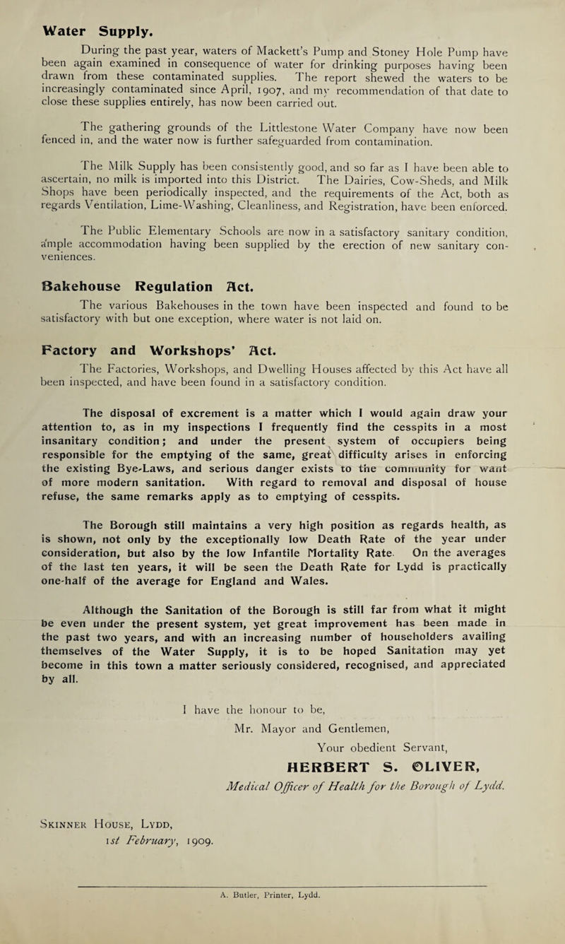 Water Supply. During the past year, waters of Mackett’s Pump and Stoney Hole Pump have been again examined in consequence of water for drinking purposes having been drawn from these contaminated supplies. The report shewed the waters to be increasingly contaminated since April, 1907, and my recommendation of that date to close these supplies entirely, has now been carried out. The gathering grounds of the Littlestone Water Company have now been fenced in, and the water now is further safeguarded from contamination. The Milk Supply has been consistently good, and so far as I have been able to ascertain, no milk is imported into this District. The Dairies, Cow-Sheds, and Milk Shops have been periodically inspected, and the requirements of the Act, both as regards Ventilation, Lime-Washing, Cleanliness, and Registration, have been enforced. I he Public Elementary Schools are now in a satisfactory sanitary condition, ample accommodation having been supplied by the erection of new sanitary con¬ veniences. Bakehouse Regulation Act. The various Bakehouses in the town have been inspected and found to be satisfactory with but one exception, where water is not laid on. Factory and Workshops’ Act. The Factories, Workshops, and Dwelling Houses affected by this Act have all been inspected, and have been found in a satisfactory condition. The disposal of excrement is a matter which I would again draw your attention to, as in my inspections I frequently find the cesspits in a most insanitary condition; and under the present system of occupiers being responsible for the emptying of the same, great difficulty arises in enforcing the existing Bye'Laws, and serious danger exists to the community for want of more modern sanitation. With regard to removal and disposal of house refuse, the same remarks apply as to emptying of cesspits. The Borough still maintains a very high position as regards health, as is shown, not only by the exceptionally low Death Rate of the year under consideration, but also by the low Infantile Mortality Rate On the averages of the last ten years, it will be seen the Death Rate for Lydd is practically one-half of the average for England and Wales. Although the Sanitation of the Borough is still far from what it might be even under the present system, yet great improvement has been made in the past two years, and with an increasing number of householders availing themselves of the Water Supply, it is to be hoped Sanitation may yet become in this town a matter seriously considered, recognised, and appreciated by all. I have the honour to be, Mr. Mayor and Gentlemen, Your obedient Servant, HERBERT S. ©LIVER, Medical Officer of Health for the Borough of Lydd. Skinner House, Lydd, 1 st February, 1909. A. Butler, Printer, Lydd.