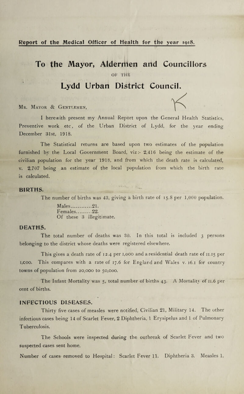 Report of the Medical Officer of Health for the year iqi8. To the Mayor, Aldermen and Councillors OF THfc Lydd Urban District Council. Mr. Mayor & Gentlemen, I herewith present my Annual Report upon the General Health Statistics, Preventive work etc, of the Urban District of Lydd, for the year ending December 31st, 1918. The Statistical returns are based upon two estimates of the population furnished by the Local Government Board, viz:- 2,416 being the estimate of the civilian population for the year 191S, and from which the death rate is calculated, v. 2,707 being an estimate of the local population from which the birth rate is calculated. BIRTHS. The number of births was 43, giving a birth rate of 15.8 per 1,000 population. Males.21. Females.22. Of these 3 illegitimate. DEATHS. The total number of deaths was 30. In this total is included 3 persons belonging to the district whose deaths were registered elsewhere. This gives a death rate of 1 2.4 per 1,000 and a residential death rate of 11.15 per 1,coo. This compares with a rate of 17.6 for England and Wales v. 16.1 for country towns of population from 20,000 to 50,000. The Infant Mortality was 5, total number of births 43. A Mortality of n.6 per cent of births. INFECTIOUS DISEASES. Thirty five cases of measles were notified, Civilian 21, Military 14. The other infectious cases being 14 of Scarlet Fever, 2 Diphtheria, 1 Erysipelus and 1 of Pulmonary Tuberculosis. The Schools were inspected during the outbreak of Scarlet Pever and two suspected cases sent home. Number of cases removed to Hospital: Scarlet Fever 11. Diphtheria 3. Measles 1.