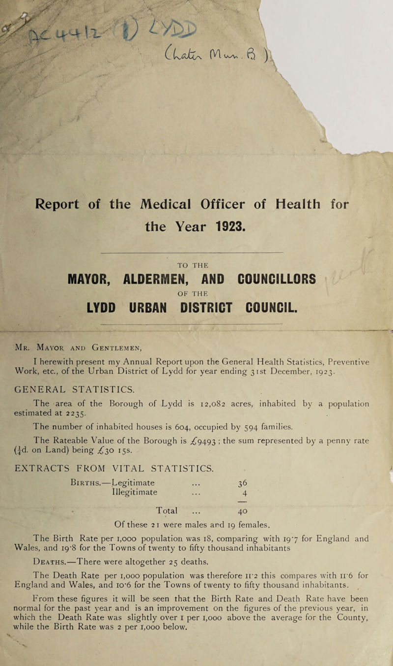 Report of the Medical Officer of Health for the Year 1923. TO THE MAYOR, ALDERMEN, AND COUNCILLORS OF THE LYDD URBAN DISTRICT COUNCIL. Mr. Mayor and Gentlemen, I herewith present my Annual Report upon the General Health Statistics, Preventive Work, etc., of the Urban District of Lydd for year ending 31st December, 1923. GENERAL STATISTICS. The area of the Borough of Lydd is 12,082 acres, inhabited by a population estimated at 2235. The number of inhabited houses is 604, occupied by 594 families. The Rateable Value of the Borough is ;;^9493 ; the sum represented by a penny rate (id. on Land) being ^{^30 15s. EXTRACTS EROM VITAL STATISTICS. Births.—Legitimate ... 36 Illegitimate ... 4 ' Total ... 40 Of these 21 were males and 19 females. The Birth Rate per 1,000 population was 18, comparing with 197 for England and Wales, and I9'8 for the Towns of twenty to fifty thousand inhabitants Deaths.—There were altogether 25 deaths. The Death Rate per 1,000 population was therefore ii‘2 this compares with ii'6 for England and Wales, and io’6 for the Towns of twenty to fifty thousand inhabitants. Erom these figures it will be seen that the Birth Rate and Death Rate have been normal for the past year and is an improvement on the figures of the previous year, in which the Death Rate was slightly over i per 1,000 above the average for the County, while the Birth Rate was 2 per 1,000 below.