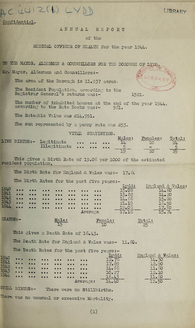 Mtllllllili MiiiHtii 11 iim i m 111 ii i m m 1111111 ii m it i ii 111 m 11 n 111 m 111111 iii 11111111 ii i it 11111111 n im 111 n m i m 11 m 1111111111111 m i m 11 m 11 m i {—V library Confidential. ANNUAL REPORT of the MEDICAL OFFICER OF HEALTH for the year 194-4-• TO THE MAYOR, ALDERMEN & COUNCILLORS Mr. Mayor, Aldermen and Councillors: FOR THE BOROUGH OF LYDD. ■ -7. .“v The area of the Borough is 11*937 acres. The Resident Population, according to the Registrar General’s returns was:- 1321. The nunher of inhabited houses at the end of the year 194.4., according to the Rate Books was:- 961. The Rateable Value was £14-,991. The sun represented by a penny rate was £33. LI¥E BIRTHS:- VITAL STATISTICS <. Males: Legit imat e .. 14. Illegitimate *.. R ”19™ 10 Total: 24 _JL_ 29 This gives a Birth Rate of 19.06 per 1000 of the estimated resident population. The Birth Rate for England & V/ales was:- 17* 6t The Birth Rates for the past five years:- 1940 1941 1942 1943 1944 DEATHS: - Average Male: T3~ Female “TO™ Lydd: Engl .said & Wales: 13 *0 8~~ 14*760' 13.82 14.20 14* 66 13.80 21.19 16.50 19.06 17.60 1771*6 15774 Total 25 This gives a Death Rate of 16.43. The Death Rate for England & Wales was:- 11.60. 1940 1941 1942 1943 1944 The Death Rates for the past five « ♦ * » * • « « ft ••• * • * • • 0 * • • • * * • 4» • « * 0 Average: years Lydd: England & WaleE 12*7^“ 14.30 17.89 12o90 14.66 11.60 10.27 12*10 16,43 11*60 14.40 12.50 STILL BIRTHS:- There were no Stillbirths. Ther*e was no unusual or excessive Mortality. (1)