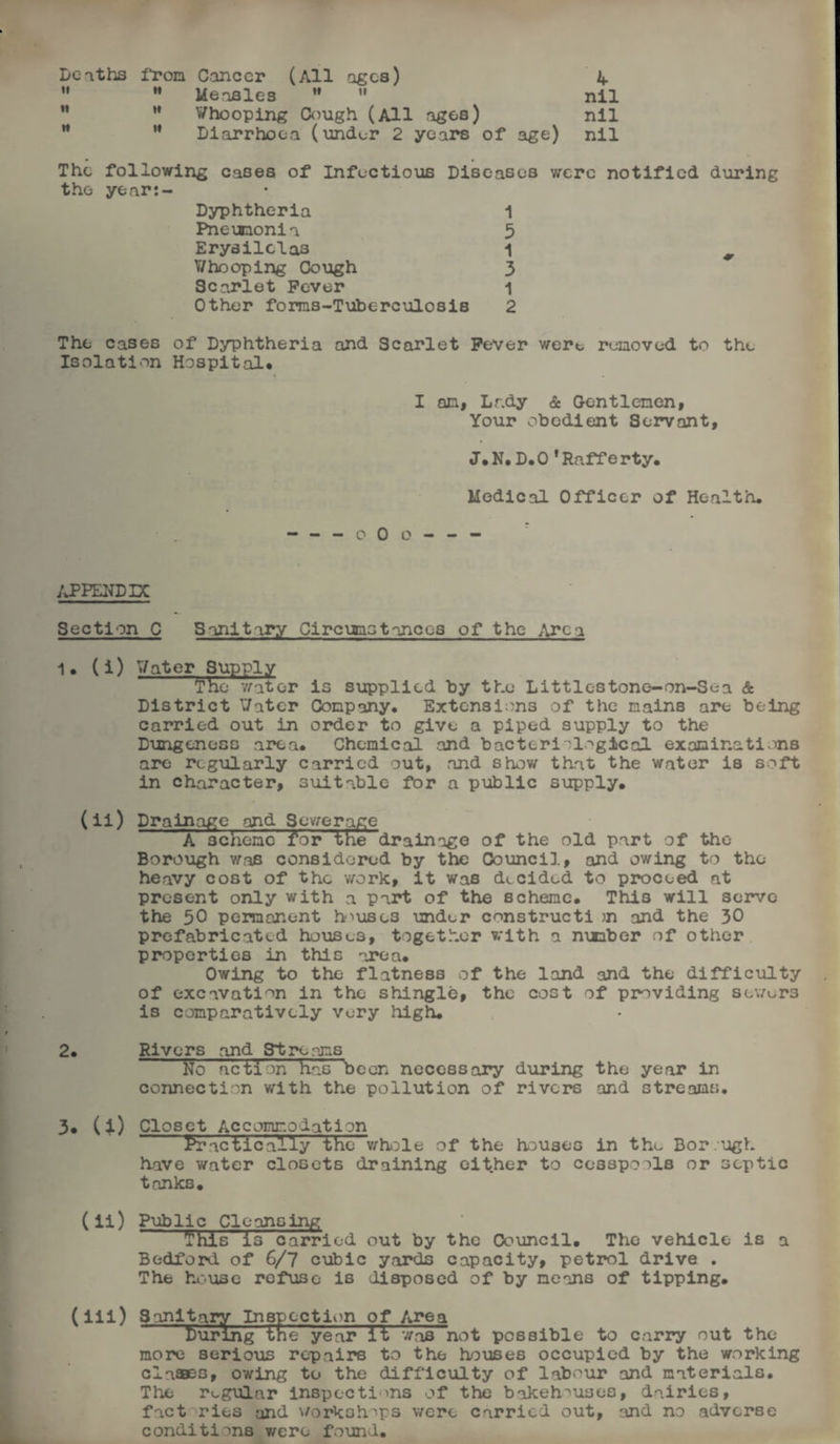 Berths i'rom Cancer (All ages) ^ M Measles nil H Whooping Cough (All ages) nil M ” Diarrhoea (under 2 years of age) nil The following cases of Infectious Diseases were notified during the year:- Dyphtheria 1 Pneiaaonia 5 Erysilclas 1 V/ho oping Cough 3 Scarlet Fever 1 Other forms-Tuberculosis 2 The cases of Dyphtheria and Scarlet Fever were removed to the Isolation Hospital* I an, Lady & Gentlemen, Your obedient Servant, J* N. D. 0 ' Raff e rty. Medical Officer of Health, -- o 0 o - - - APPENDIX Section C Sanitary Circumstances of the Area 1* (i) Water Supply The water is supplied by the Littlestone-on-Sea & District Water Company. Extensions of the mains are being carried out in order to give a piped supply to the Dungenoss area* Chemical and bacteriological examinations are regularly carried out, and show that the water is soft in character, suitable for a public supply. (ii) Drainage and Sewerage AscTIemFToKTEe drainage of the old part of the Borough was considered by the Council, and owing to the heavy cost of the work, it was decided to proceed at present only with a part of the scheme. This will serve the 50 permanent houses under construct! m and the 30 prefabricated houses, together with a mmber of other properties in this area. Owing to the flatness of the land and the difficulty of excavation in the shingle, the cost of providing sewers is comparatively very high. 2. Rivers and Streams No action has been necessary during the year in connection with the pollution of rivers and streams. 3. (i) Closet Accommodation ^Tactically the whole of the houses in thu Bor.ugh have water closets draining either to cesspools or septic tanks. (ii) Public Cleansing This is carried out by the Council. The vehicle is a Bedford of 6/7 cubic yards capacity, petrol drive . The house refuse is disposed of by means of tipping. (iii) Sanitary Inspection of Area burlng tne year it was not possible to carry out the more serious repairs to the houses occupied by the working claffles, owing to the difficulty of labour and materials. The regular inspections of the bakehouses, dairies, fact ries and workshops were carried out, and no adverse conditions were found.