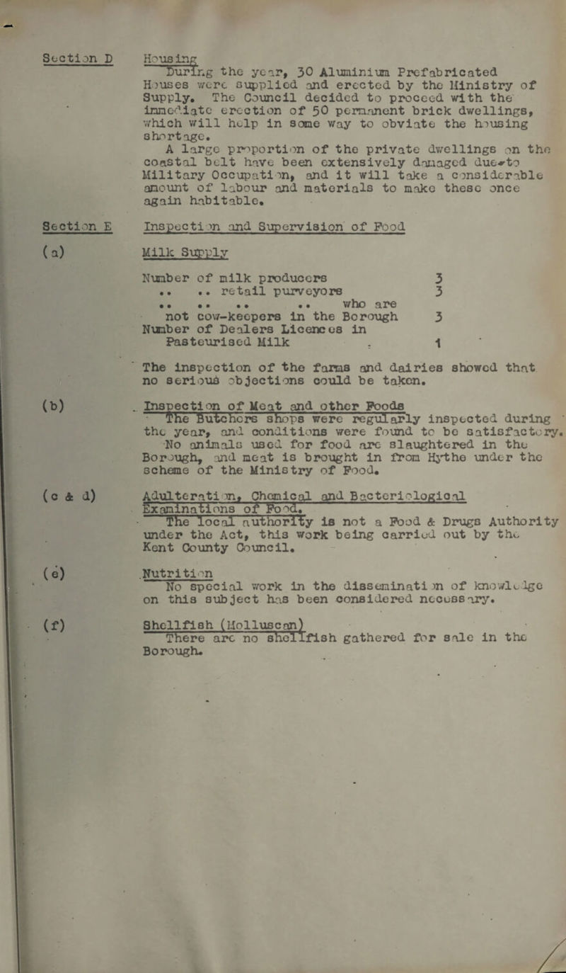 Section D Housing Luring the yeor, 30 Aluminium Prefabricated Houses v/ere supplied and erected by the Ministry of Supply. The Council decided to proceed with the immediate erection of 50 permanent brick dwellings, which will help in some way to obviate the housing shortage. A large proportion of the private dwellings on the coastal belt have been extensively damaged due-rto Military Occupation, and it will take a considerable amount of labour and materials to make these once again habitable. Section E Inspecti ~>n and Supervision of Food (a) Milk Supply Number of milk producers 3 •• .. retail purveyors 3 •. • • • • .. who are not cow-keepers in the Borough 3 Nxmber of Dealers Licences in Pasteurised Milk . 1 The inspection of the farms and dairies showed that no serious objections could be taken. (b) .. Inspection of Meat and other Poods the Butchers shops were regularly inspected during ' the year, and conditions were found to be satisfactory. •No animals used for food arc slaughtered in the Borough, and meat is brought in from Hythe under the scheme of the Ministry of Pood. (c 4 d) (e) (f) Adulterati m, Chemical and Bacteriological Examinations of Food. The local authority is not a Pood & Drugs Authority under the Act, this work being carried out by the Kent County Council. Nutrition No special work in the disseminati )n of knowledge on this subject has been considered necessary. Shellfish (Molluscan) There arc no shellfish gathered for sale in the Borough.