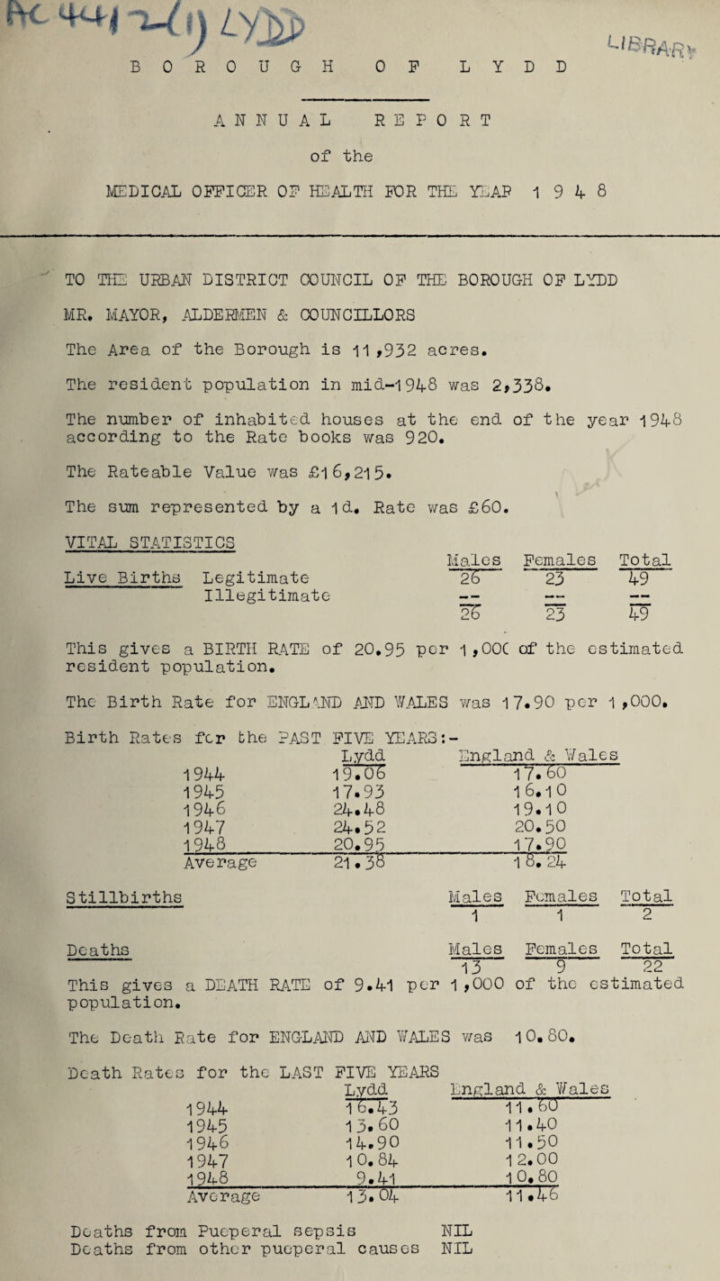 B 0 R 0 U G H li&Rar* OF L Y D D ANNUAL REPORT of the MEDICAL OFFICER OF HEALTH FOR THE YEAR 1 9 A 8 TO THE URBAN DISTRICT COUNCIL OF THE. BOROUGH OF LYDD MR. MAYOR, ALDERMEN & COUNCILLORS The Area of the Borough is 11 ,932 acres. The resident population in mid-1948 was 2,338* The number of inhabited houses at the end of the year 1948 according to the Rate books was 920. The Rateable Value was £l6,2l5« The sum represented by a Id, Rate was £60. VITAL STATISTICS Males Females Total Live Births Legitimate 26 23 49 Illegitimate — — — —- 2S 23 49 This gives a BIRTH RATE of 20,95 per 1 ,00C of the estimated resident population. The Birth Rate for ENGLAND AND WALES was 17.90 per 1,000. Birth Rates fer the PAST FIVE YEARS Lydd England & ] 1944 19706 17.60 1945 17.93 1 6.1 0 1946 24.48 19.1 0 1947 24.52 20.50 1943 20.95 17.90 Average 21.38 TST24 Stillbirths Males 1 Females 1 Total 2 Deaths Males 13 Females 9 Total 22 This gives a DEATH RATE of 9.41 per 1 ,000 of the estimated population. The Death Rate for ENGLAND AND WALES was 10.80. Death Rates for the LAST FIVE YEARS Lydd England & 1 1944 1 8.43 11 .W 1945 1 3. 60 11.40 1946 14.90 11.50 1947 10. 84 1 2.00 1948 9.41 1 0.80 Average 15* 04 11.48 Deaths from Pueperal sepsis NIL Deaths from other pueperal causes NIL
