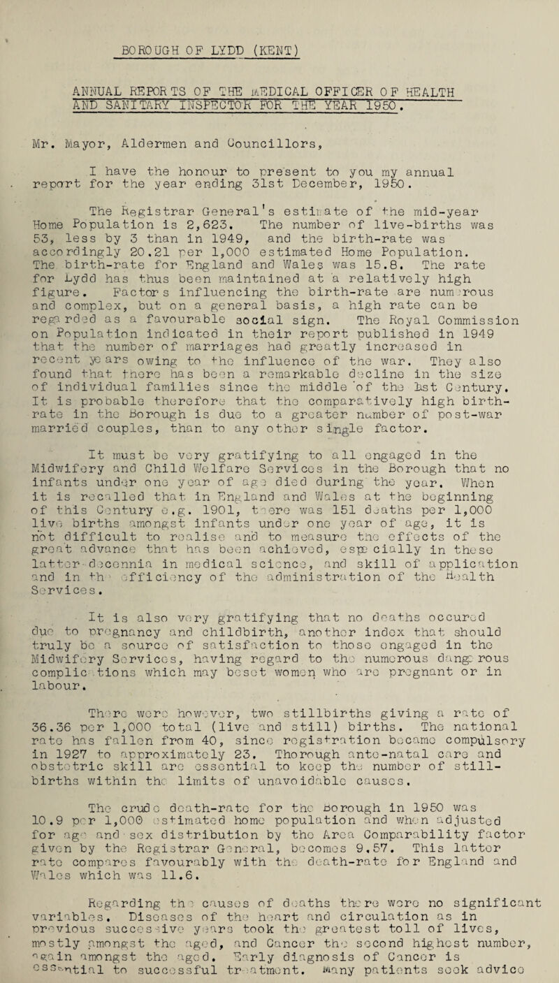 BOROUGH OF LYDD (KENT) ANNUAL REPORTS OF THE MEDICAL OFFICER OF HEALTH AND SANITARY INSPECTOR FOR THE YEAR 1950^ Mr. Mayor, Aldermen and Councillors, I have the honour to present to you my annual repart for the year ending 31st December, 1950. The Registrar General's estir;ate of the mid-year Home Population is 2,623. The number of live-births was 53, less by 3 than in 1949, and the birth-rate was accordingly 20.21 per 1,000 estimated Home Population. The birth-rate for England and Wales was 15.8. The rate for Lydd has thus been maintained at a relatively high figure. Factors influencing the birth-rate are num :rous and complex, but on a general basis, a high rate can be regarded as a favourable social sign. The Royal Commission on Population indicated in their report published in 1949 that the number of marriages had greatly increased in recent ye ars owing to -t-hc influence of the war. They also found that there has been a remarkable decline in the size of individual families since the middle 'of the Lst Century, It is probable therefore that the comparatively high birth¬ rate in the Borough is due to a greater number of post-war married couples, than to any other single factor. It must be very gratifying to all engaged in the Midwifery and Child Welfare Services in the Borough that no infants under one year of age died during' the year. When it is recalled that in England and Wales at the beginning of this Century o.g. 1901, tiere was 151 deaths per 1,000 live births amongst infants under one year of ago, it is not difficult to realise and to measure the effects of the great advance that has been achieved, espD daily in these latter-docennia in medical science, and skill of application and in th1 efficiency of the administration of the Health Services. It is also very gratifying that no deaths occured due to pregnancy and childbirth, another index that should truly be a source of satisfaction to those engaged in the Midwifery Services, having regard to the numerous dang: rous complic tions which may beset women who are pregnant or in labour. There were however, two stillbirths giving a rate of 36.36 per 1,000 total (live and still) births. The national rate has fallen from 40, since registration became compulsory in 1927 to approximately 23. Thorough ante-natal care and obstetric skill are essential to keep the number of still¬ births within the limits of unavoidable causes. The crude death-rate for the borough in 1950 was 10.9 per 1,000 estimated home population and when adjusted for ag-' and sex distribution by the Area Comparability factor given by the Registrar General, becomes 9,57. This latter rate compares favourably with the death-rate for England and Wales which was 11.6. Regarding the causes of deaths there wore no significant variables. Diseases of the heart and circulation as in previous successive years took the greatest toll of lives, mostly amongst the aged, and Cancer the second highest number, again amongst the aged. Early diagnosis of Cancer is essfarvtial to successful treatment. Many patients seek advice