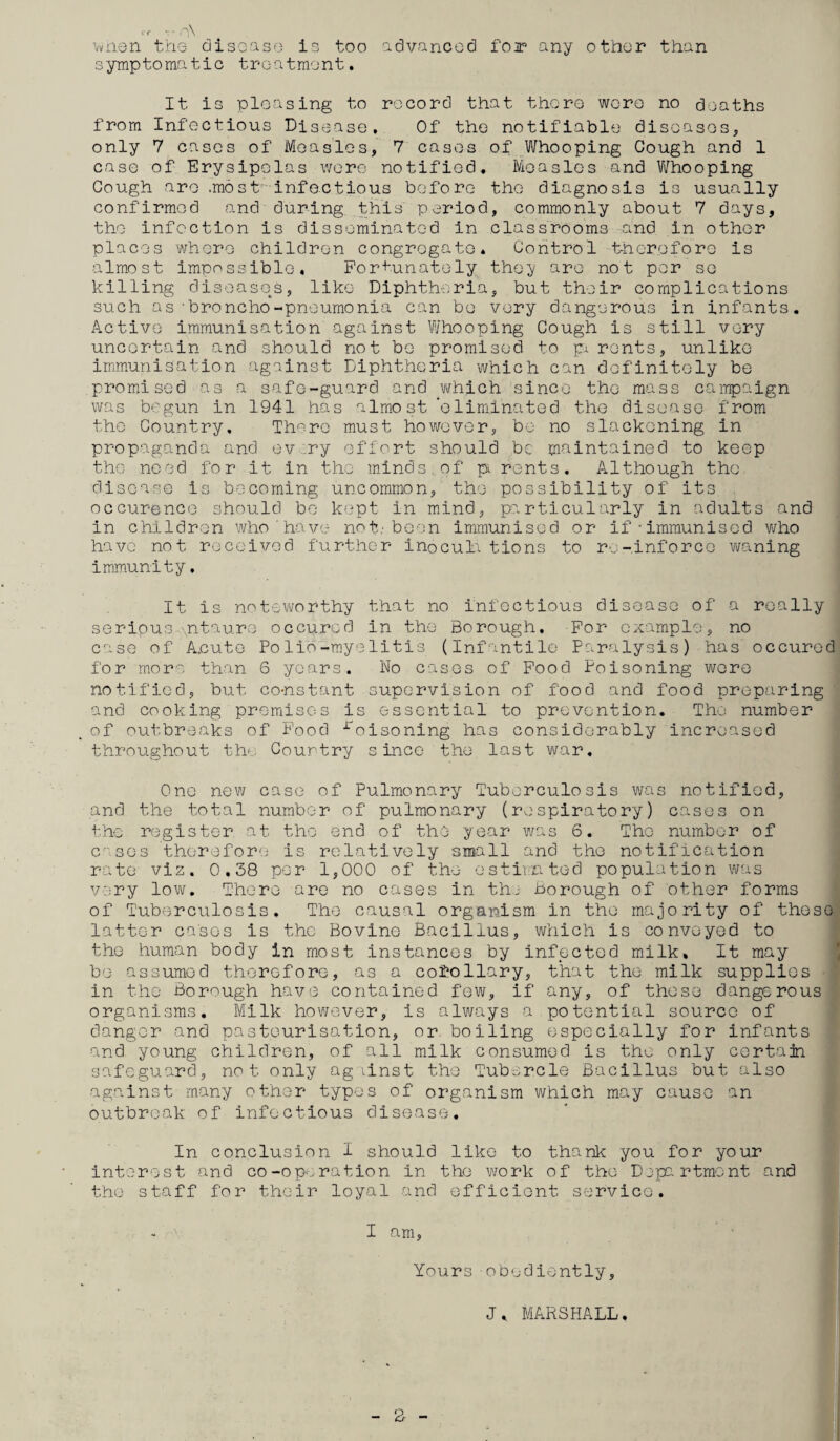 i r *r C]\ when the disease is too advanced foi any other than symptomatic treatment. It is pleasing to record that there were no deaths from Infectious Disease. Of the notifiable diseases, only 7 cases of Measles, 7 cases of Whooping Gough and 1 case of Erysipelas were notified. Measles and Whooping Gough are .most' infectious before the diagnosis is usually confirmed and during this' period, commonly about 7 days, the infection is disseminated in classrooms and in other places where children congregate. Control therefore is almost impossible. Fortunately the3/ are not per se killing diseases, like Diphtheria, but their complications such as-broncho-pneumonia can be very dangerous in infants. Active immunisation against Whooping Cough is still very uncertain and should not be promised to pu rents, unlike immunisation against Diphtheria which can definitely be promised as a safe-guard and which since the mass campaign was begun in 1941 has almost ’eliminated the disease from the Country, There must however, be no slackening in propaganda and ev ry effort should be maintained to keep the need for it in the minds of pi rents. Although the disease is becoming uncommon, the possibility of its occurence should be kept in mind, particularly in adults and in children who'have not: been immunised or if-immunised who have not received further inoculations to re-inforce waning immunity, It is noteworthy that no infectious disease of a really serious ntaure occured in the Borough. For example, no case of A.cute Polie-myelitis (Infantile Paralysis) has occured for more than 6 years. Wo cases of Food Poisoning were notified, but constant supervision of food and food preparing and cooking premises is essential to prevention. The number of outbreaks of Food roisoning has considerably increased throughout the Country since the last war. One new case of Pulmonary Tuberculosis was notified, and the total number of pulmonary (respiratory) cases on the register at the end of the year was 6. The number of cases therefore is relatively small and the notification rate viz. 0,38 per 1,000 of the- estimated population was very low. There are no cases in the Borough of other forms of Tuberculosis. The causal organism in the majority of these latter cases is the Bovine Bacillus, which is conveyed to the human body In most instances by infected milk. It may be assumed therefore, as a corollary, that the milk supplies in the Borough have contained few, if any, of these dangerous organisms. Milk however, is always a potential source of danger and pasteurisation, or boiling especially for infants and young children, of all milk consumed is the only certain safeguard, not only against the Tubercle Bacillus but also against many other types of organism which may cause an outbreak of infectious disease. In conclusion I should like to thank you for your interest and co-operation in the work of the Department and the staff for their loyal and efficient service. I am, Yours obediently, J, MARSHALL.