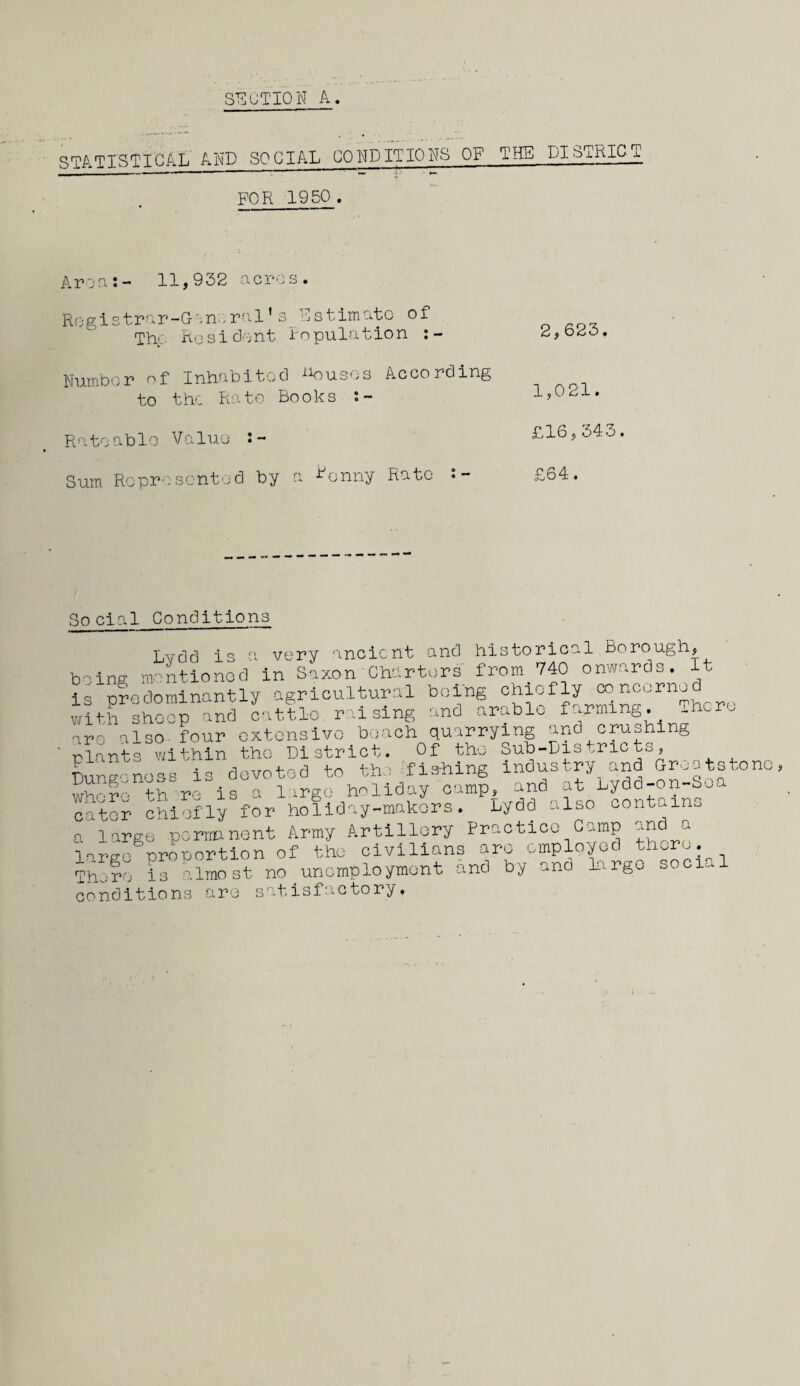 STATISTICAL AND SOCIAL CONDITIONS OF THE DISTRICT FOR 1950 . Aron:- 11,932 acres. Rogistrar-Gorural’ s Estimate of Thp Resident Population : - Number of Inhabited houses According to the Rate Books s- Ratoable Value Sum Ropro-sented by a Bonny Rate • - 2,623. 1,021. £16,343. £64 • Social Conditions Lvdd is a very ancient and historical Borough, being mentioned in Saxon'Charters from. 740 onwards. It is ere dominantly agricultural being chiefly concerne with sheep and cattle, raising and arable farming There are also four extensive beach quarrying and crushing plants within the District. Of the Sub-Districts, TDungonoss is devoted to the fishing “aMd-on-So^00 whr- th re is a large holiday camp, and at Lydd on boa cater chiefly for holiday-makers. Lydd also contains a large .permanent Army Artillery Practice Camp and a largo^oroportion of the civilians are employed there. Thu re is almost no unemployment and by ana large social conditions are satisfactory.