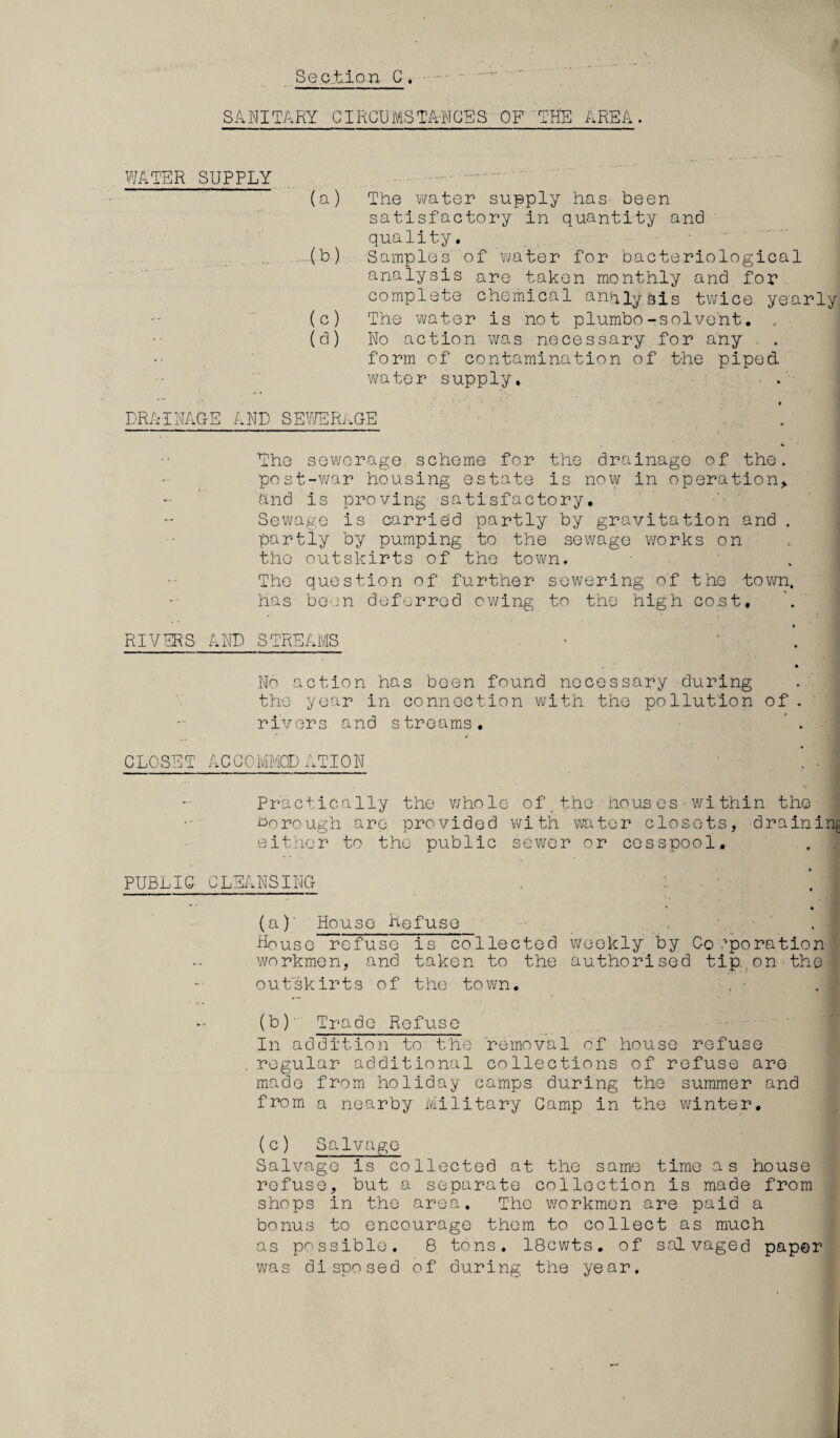 SANITARY CIRCU MS TANGE'S OF'THE AREA. WATER SUPPLY (a) The water supply has- been satisfactory in quantity and quality. -(b) Samples of water for bacteriological analysis are taken monthly and for complete chemical analysis twice yearly (c) The water is not plumbo-solvent. . (d) No action was necessary for any . . form of contamination of the piped, water supply. ■ . DRAINAGE AND SEWERAGE The sewerage scheme for the drainage of the. post-war housing estate is now in operation And is proving satisfactory. Sewage is carried partly by gravitation and . partly by pumping to the sewage works on the outskirts of the town. The question of further sewering of the town, has been deferred owing to the high cost. RIVERS AND STREAMS • * I • Nn action has been found necessary during the year in connection with the pollution of . rivers and streams. ’ . I CLOSET ACCOMMODATION J Practically the whole of the houses•within the borough are provided with to tor closets, draining either to the public sewer or cesspool. PUBLIC CLEANSING * • (a) ' House Refuse House refuse is collected weekly by Corporation • workmen, and taken to the authorised tip..on • the -I outskirts of the town. (b) ' Trade Refuse In addition to the 'removal of house refuse . regular additional collections of refuse are made from holiday camps during the summer and from a nearby Military Camp in the winter. (c) Salvage Salvage is collected at the same time as house refuse, but a separate collection is made from shops in the area. The workmen are paid a bonus to encourage them to collect as much as possible. 8 tons. 18cwts. of salvaged paper was disposed of during the year.