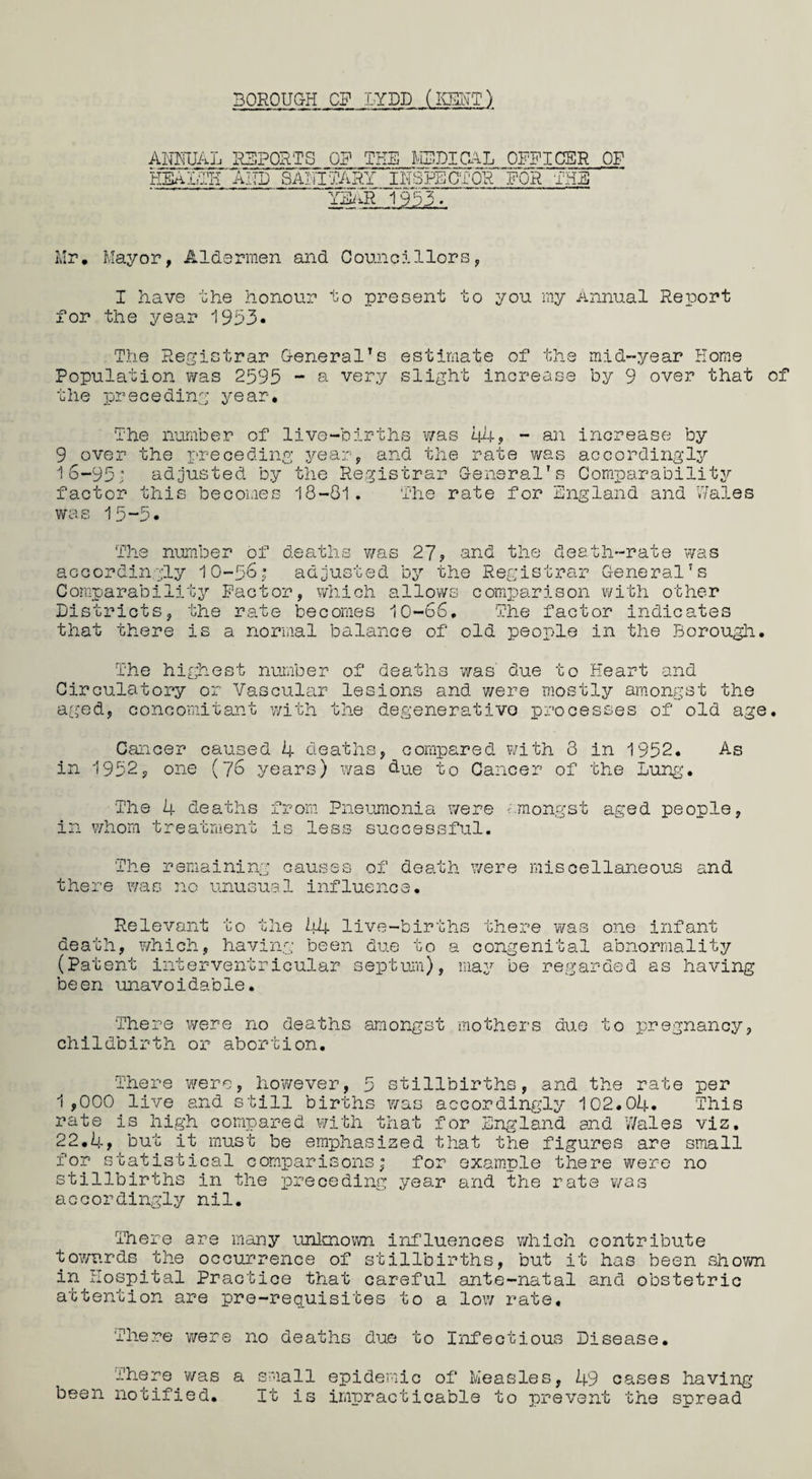 BOROUGH OF LYDD (l«T) ANNUAL REPORTS OR THE MEDICAL OFFICER OF HEAl-TH AITD SANITARY INSPECTOR FOR THE YEAR 1953» Mr, Mayor, Aldermen and Councillors, I have the honour to present to you my Annual Report for the year 1953* The Registrar General’s estimate of the mid-year Home Population was 2595 - a very slight increase by 9 over that of the preceding year. The number of live-births was 44, - an increase by 9 over the preceding year, and the rate was accordingly 16-95; adjusted by the Registrar General’s Comparability factor this becomes 18-81. The rate for England and Wales was 15-5* The number of deaths was 27? and the death-rate was accordingly 10-56; adjusted by the Registrar General’s Comparability Factor, which allows comparison with other Districts, the rate becomes 10-66, The factor indicates that there is a normal balance of old people in the Borough. The highest number of deaths was' due to Heart and Circulatory or Vascular lesions and were mostly amongst the aged, concomitant with the degenerative processes of old age. Cancer caused 4 deaths, compared with 3 in 1952. As in 1952, one (76 years) was due to Cancer of the Lung. The 4 deaths from Pneumonia were amongst aged people, in whom treatment is less successful. The remaining causes of death were miscellaneous and there was no unusual influence. Relevant to the 44 live-births there was one infant death, which, having been due to a congenital abnormality (Patent interventricular septum), may be regarded as having been unavoidable. There were no deaths amongst mothers due to pregnancy, childbirth or abortion. There were, however, 5 stillbirths, and the rate per 1 ,000 live and still births was accordingly 102.04. This rate is high compared with that for England and Wales viz, 22.4? but it must be emphasized that the figures are small for statistical comparisons; for example there were no stillbirths in the preceding year and the rate was accordingly nil. There are many unknown influences which contribute towards the occurrence of stillbirths, but it has been shown in Hospital Practice that careful ante-natal and obstetric attention are pre-requisites to a low rate. There were no deaths due to Infectious Disease. There ’was a small epidemic of Measles, 49 cases having been notified. It is impracticable to prevent the spread