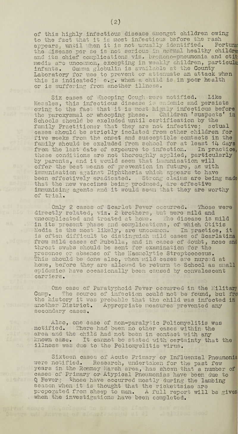 of this highly infectious disease amongst children owing to the fact that it is most infectious before the rash appears* until when it is not usually identified. Fortune' the disease per se is not serious in normal healthy childre: and its chief complications viz. broncuo--pneumonia and otit; media are uncommon, excepting in weakly children, particulai infants. Gamma globulin is available at the County Laboratory for use to prevent or attenuate an attack 7/hen this is indicated; e.g. when a child is in poor health or 1; suffering from another illness Six cases of Whooping Cough were notified. Like Measles, this infectious disease is endemic and persists owing to the fact that it is most highly infectious before the paroxysmal or whooping phase. Children Tsuspects’ in Schools should be excluded until certification by the family Practitioner that they are not infective; actual cases should be strictly isolated from other children for five weeks from the onset and susceptible contacts in the family should be excluded from school for at least Ik days from the last date of exposure to infection. In practice, these conditions are not thoroughly applied, particularly by parents, and it would seem that immunisation will , as with it*h to have offer the best means of prevention in future immunisation against Diphtheria which been effectively eradicated. Strong claims are being made that the new vaccines bein': produced, are effective immunisin': of trial. agents aud¬ it would seem that they are worthy Only 2 cases of Scarlet Fever occurred, directly related, viz. 2 Those were but were mild and uncomplicated and treated at home. The disease is mild in its present -phase and complications, of which Otitis brothers , 4* Media pi is the most likely , are uncommon. In practice, it is often difficult to distinguish mild cases of Scarlatina from mild cases of Rubella, and in cases of doubt, nose and throat swabs should be sent for examination for the presence or absence of the Haemolytic Streptococcus. This should be done also, when mild cases are nursed at home, before they are allowed to return o School as small epidemics have occasionally been caused by convalescent carriers. One case of Paratyphoid Fever occurred in the Military Camp. The source of infection could not be found, but fro: the history it was probable that the child was infected in another District. Appropriate measures prevented any secondary cases. Also, one case of non-paralytic Poliomyelitis was notified. There had been no other cases within the area and the child had not been in contact with any known case. It cannot bo stated with certainty that the illness was due to the Poliomyelitis virus. Sixteen cases of Acute Primary or Influenzal Pneumonia were notified. Research, undertaken for the past few years in the Romney Marsh area, has shown that a number of cases of Primary or Atypical Pneumonias have been due to Q Fever; those have occurred mostly during the lambing season when it is thought that the rickettsiae are propogated from sheep to man. A full report will be given when the investigations have been completed.