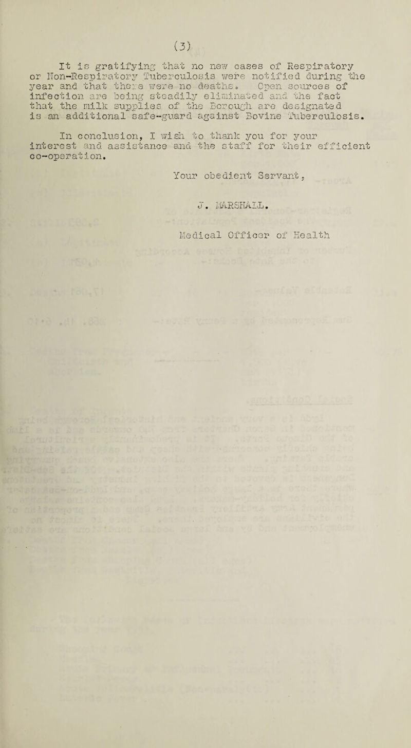 It is gratifying that no new cases of Respiratory or ITon-Respir-atory Tuberculosis were notified during the year and that there were no deaths* Open sources of infection are being steadily eliminated and the fact that the milk supplies of the Borough are designated is an additional safe-guard against Bovine Tuberculosis. In conclusion, I wish to thank you for your est and assistance and the staff for their inter co-operation. efficient Your obedient Servant 0 • riA.RSHALL. Medical Officer of Health