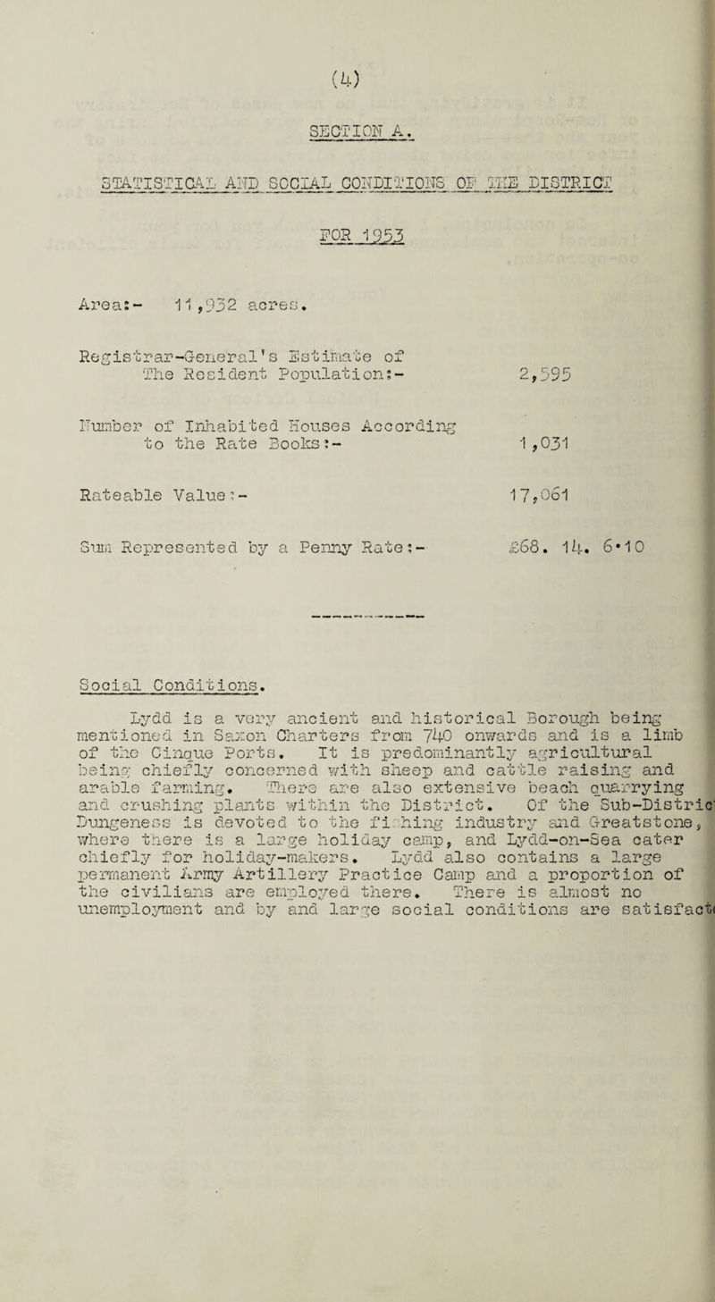 SECTION A. STATISTICAL AND SOCIAL CONDITIONS OP HIE DISTRICT FOR 1953 Areas- 11,932 acres. Registrar-General’s Estimate of The Resident Populations- ITumber of Inhabited Houses According to the Rate Books Rateable Value Sum Represented by a Penny Rate:- 2,593 1 ,031 17,061 £68. 14. 6*10 Social Conditions. Lydd is a very ancient and historical Borough being mentioned in Saxon Charters from 740 onwards and is a limb of the Cinque Ports. It is predominantly agricultural being chiefly concerned with sheep and cattle raising and arable farming. There are also extensive beach quarrying and crushing plants within the District. Of the Sub-Distric' Dungeness is devoted to the fishing industry and G-reatstone, where there is a large holiday camp, and Lydd-on-Sea cater chiefly for holiday-makers. Lydd also contains a large permanent Army Artillery Practice Camp and a proportion of the civilians are employed there. There is almost no unemployment and by and large social conditions are satisfact<