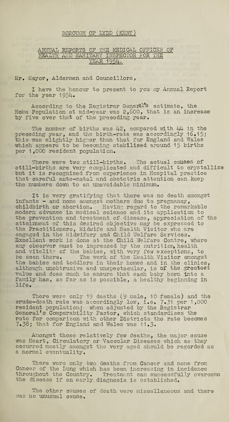 BOROUC-H OF LYDD (KEHT) AMUAL REPORTS OF THE MEDICAL OFFICER OF HEALTH ALP SANITARY INSPECTOR FOR THE YEAR 1954. Mr. Mayor, Aldermen and Councillors, I have the honour to present to you my Annual Report for the year 1934* According; to the Registrar GeneiQl*s estimate, the Home Population at mid-year was 2,600, that is an increase by five over that of the preceding year. The number of births was 42, compared with 44 in the preceding year, and the birth-rate was accordingly 16,15; this 7/as slightly higher than that for England and Wales which appears to be becoming stabilised around 15 births per 1,000 resident population. There were two still-births. The actual causes of still-births are very complicated and difficult to crystallize but it is recognised from experience in Hospital practice that careful ante-natal and obstetric attention can keep the numbers down to an unavoidable minimum. It is very gratifying that there was no death amongst infants - and none amongst mothers due to pregnancy, childbirth or abortion. Having regard to the remarkable modern advance in medical science and its application to the prevention and treatment of disease, appreciation of the attainment of this desired objective may be expressed to the Practitioners, Midwife and Health Visitor who are engaged in the Midwifery and Child Welfare Services. Excellent work is done at the Child Welfare Centre, where any observer must be impressed by the nutrition, health and vitality of the babies, with very few exceptions, to be seen there. The work of the Health Visitor amongst the babies and toddlers in their homes and in the clinics, although unobtrusive and unspectacular, is of the greatest value and does much to ensure that each baby born Into a family has, as far as is possible, a healthy beginning in life. There were only 19 deaths (9 male, 10 female) and the crude-death rate was accordingly low, i.e. 7*31 per 1,000 resident population; when adjusted by the Registrar General's Comparability Factor, which standardises the rate for comparison with other Districts the rate becomes 7*38; that for England and Wales was 11.3* Amongst those relatively few deaths, the major cause was Heart, Circulatory or Vascular Diseases which as they occurred mostly amongst the very aged should be regarded as a normal eventuality. There were only two deaths from Cancer and none from Cancer of the Lung which has been increasing in incidence throughout the Country. Treatment can successfully overcome the disease if an early diagnosis is established. The other causes of death were miscellaneous and there was no unusual cause.