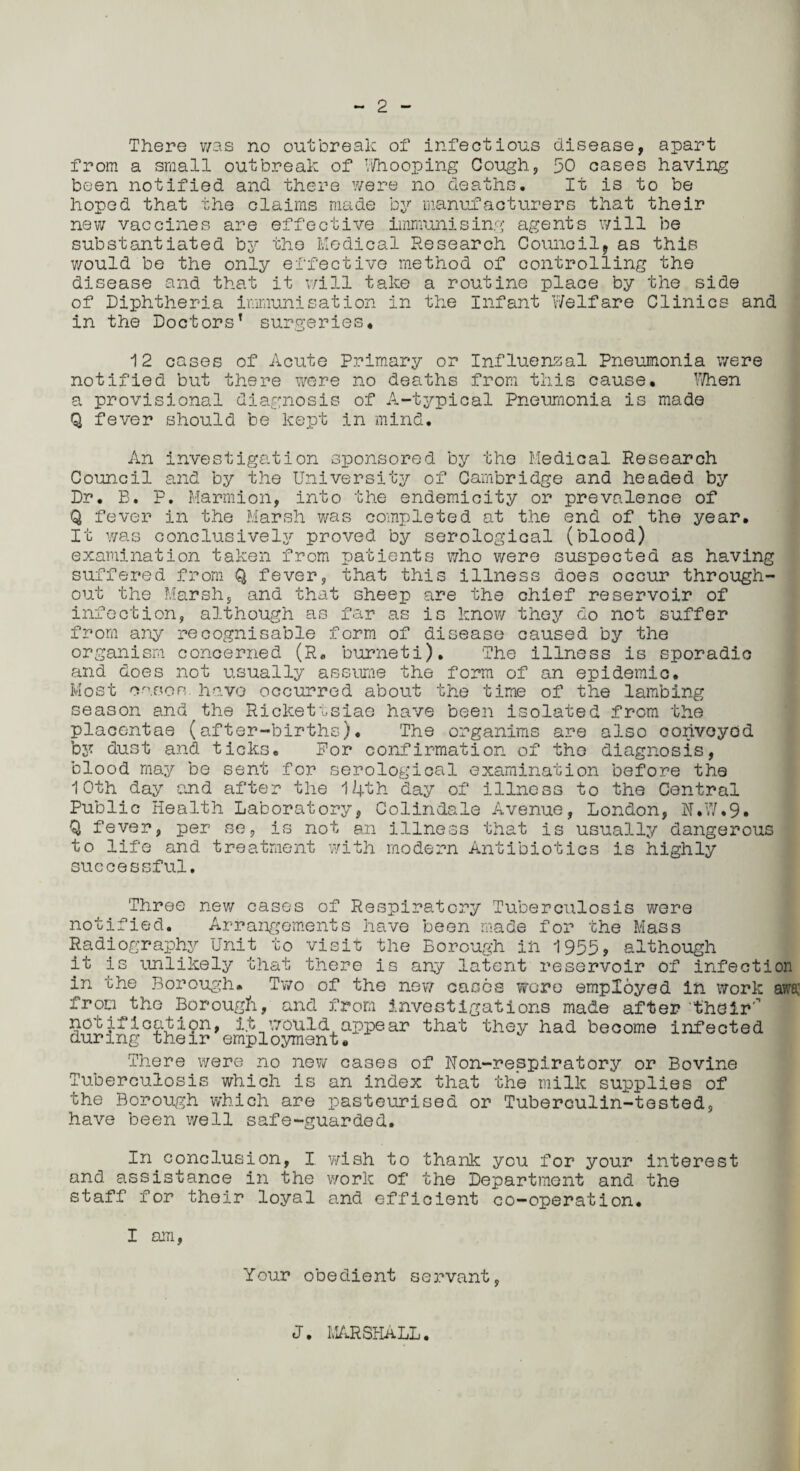 There was no outbreak of infectious disease, apart from a small outbreak of Vi/hooping Cough, 50 cases having been notified and there were no deaths. It is to be hoped that the claims made by manufacturers that their new vaccines are effective immunising agents will be substantiated by the Medical Research Council* as this would be the only effective method of controlling the disease and that it will take a routine place by the side of Diphtheria immunisation in the Infant Welfare Clinics and in the Doctors’ surgeries. 12 cases of Acute Primary or Influenzal Pneumonia were notified but there were no deaths from this cause. When a provisional diagnosis of A-typical Pneumonia is made Q fever should be kept in mind. An investigation sponsored by the Medical Research Council and by the University of Cambridge and headed by Dr. B. P. Marmion, into the endemicity or prevalence of Q fever in the Marsh was completed at the end of the year. It was conclusive!y proved by serological (blood) examination taken from patients who were suspected as having suffered from Q fever, that this illness does occur through¬ out the Marsh, and that sheep are the chief reservoir of infection, although as far as is know they do not suffer from any recognisable form of disease caused by the organism concerned (R, burneti). The illness is sporadic and does not usually assume the form of an epidemic. Most cases have occurred about the time of the lambing season and the Rickettsiae have been isolated from the placentae (after-births). The organims are also convoyed by dust and ticks. For confirmation of the diagnosis, blood may be sent for serological examination before the 10th day and after the 14th day of illness to the Central Public Health Laboratory, Colindale Avenue, London, N.W.9. Q fever, per se, is not an illness that is usually dangerous to life and treatment with modern Antibiotics is highly successful. Three new cases of Respiratory Tuberculosis were notified. Arrangements have been made for the Mass Radiography Unit to visit the Borough ih 1955, although it is unlikely that there is any latent reservoir of infection in the Borough. Two of the new cases wore employed in work awa: from^the Borough, and from investigations made after their' notification, it would appear that they had become infected during their employment. There were no new cases of Non-respiratory or Bovine Tuberculosis which is an index that the milk supplies of the Borough which are pasteurised or Tuberculin-tested, have been well safe-guarded. In conclusion, I y/ish to thank you for your interest and assistance in the work of the Department and the staff for their loyal and efficient co-operation. I am, Your obedient servant, J. MARSHALL.